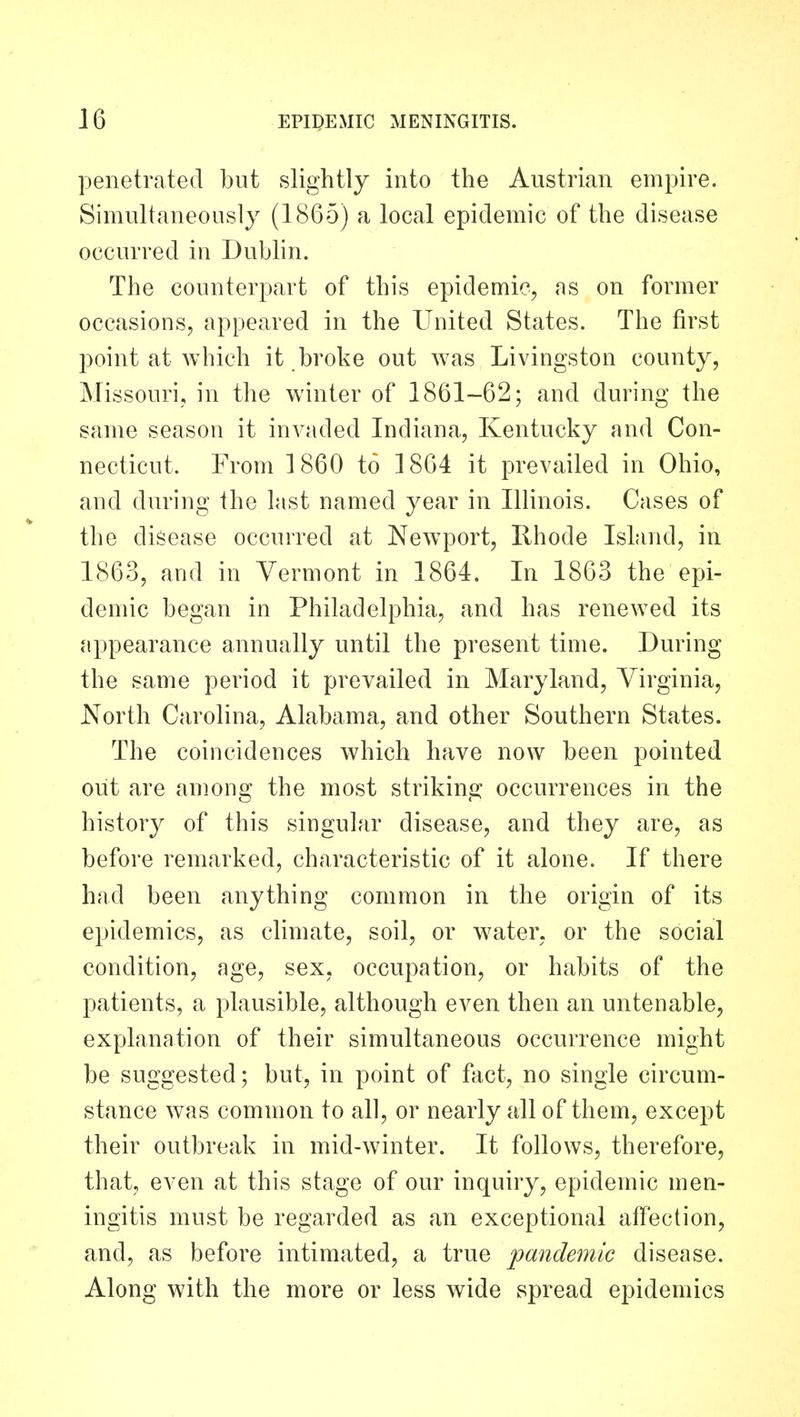 penetrated but slightly into the Austrian empire. Simultaneously (1865) a local epidemic of the disease occurred in Dublin. The counterpart of this epidemic, as on former occasions, appeared in the United States. The first point at which it broke out was Livingston county, Missouri, in the winter of 1861-62; and during the same season it invaded Indiana, Kentucky and Con- necticut. From I860 to 1864 it prevailed in Ohio, and during the last named year in Illinois. Cases of the disease occurred at Newport, Rhode IsLind, in 1863, and in Vermont in 1864. In 1863 the epi- demic began in Philadelphia, and has renewed its appearance annually until the present time. During the same period it prevailed in Maryland, Virginia, North Carolina, Alabama, and other Southern States. The coincidences which have now been pointed out are among the most striking occurrences in the history of this singular disease, and they are, as before remarked, characteristic of it alone. If there had been anything common in the origin of its epidemics, as climate, soil, or water, or the social condition, age, sex, occupation, or habits of the patients, a plausible, although even then an untenable, explanation of their simultaneous occurrence might be suggested; but, in point of fact, no single circum- stance was common to all, or nearly all of them, except their outbreak in mid-winter. It follows, therefore, that, even at this stage of our inquiry, epidemic men- ingitis must be regarded as an exceptional affection, and, as before intimated, a true pandemic disease. Along with the more or less wide spread epidemics