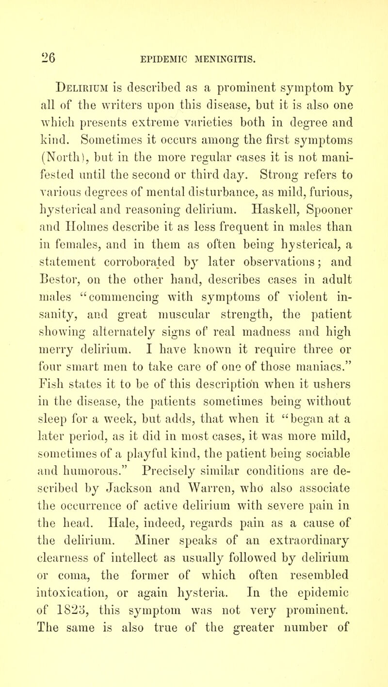 Delirium is described as a prominent symptom by all of the writers upon this disease, but it is also one which presents extreme varieties both in degree and kind. Sometimes it occurs among the first symptoms (North), but in the more regular cases it is not mani- fested until the second or third day. Strong refers to various degrees of mental disturbance, as mild, furious, hysterical and reasoning delirium. Haskell, Spooner and Holmes describe it as less frequent in males than in females, and in them as often being hysterical, a statement corroborated by later observations; and Bestor, on the other hand, describes cases in adult males ''commencing with symptoms of violent in- sanity, and great muscular strength, the patient showing alternately signs of real madness and high merry delirium. I have known it require three or four smart men to take care of one of those maniacs. Fish states it to be of this description when it ushers in the disease, the patients sometimes being without sleep for a week, but adds, that when it '' began at a later period, as it did in most cases, it was more mild, sometimes of a playful kind, the patient being sociable and humorous. Precisely similar conditions are de- scribed by Jackson and Warren, who also associate the occurrence of active delirium with severe pain in the head. Hale, indeed, regards pain as a cause of the delirium. Miner speaks of an extraordinary clearness of intellect as usually followed by delirium or coma, the former of which often resembled intoxication, or again hysteria. In the epidemic of 1823, this symptom was not very prominent. The same is also true of the greater number of