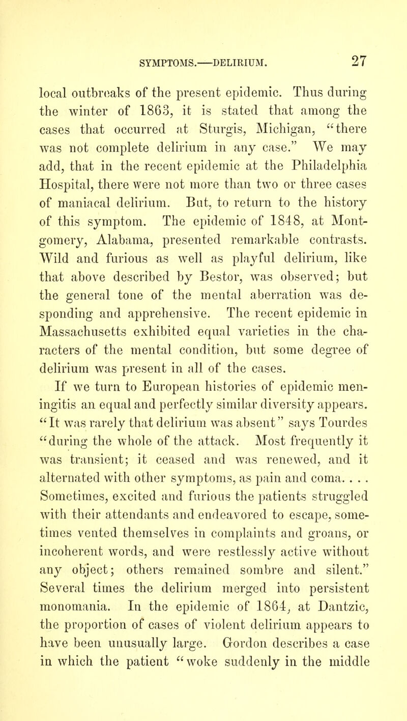 local outbroaks of the present epidemic. Thus during the winter of 1863, it is stated that among the cases that occurred at Sturgis^ Michigan, there was not complete delirium in any case. We may add, that in the recent epidemic at the Philadelphia Hospital, there were not more than two or three cases of maniacal delirium. But, to return to the history of this symptom. The epidemic of 1848, at Mont- gomery, Alabama, presented remarkable contrasts. Wild and furious as well as playful delirium, like that above described by Bestor, was observed; but the general tone of the mental aberration was de- sponding and apprehensive. The recent epidemic in Massachusetts exhibited equal varieties in the cha- racters of the mental condition, but some degree of delirium was present in all of the cases. If we turn to European histories of epidemic men- ingitis an equal and perfectly similar diversity appears. ^'It was rarely that delirium was absent says Tourdes during the whole of the attack. Most frequently it was transient; it ceased and was renewed, and it alternated with other symptoms, as pain and coma. . . . Sometimes, excited and furious the patients struggled with their attendants and endeavored to escape, some- times vented themselves in complaints and groans, or incoherent words, and were restlessly active without any object; others remained sombre and silent. Several times the delirium merged into persistent monomania. In the epidemic of 1864^ at Dantzic, the proportion of cases of violent delirium appears to have been unusually large. Gordon describes a case in which the patient  woke suddenly in the middle