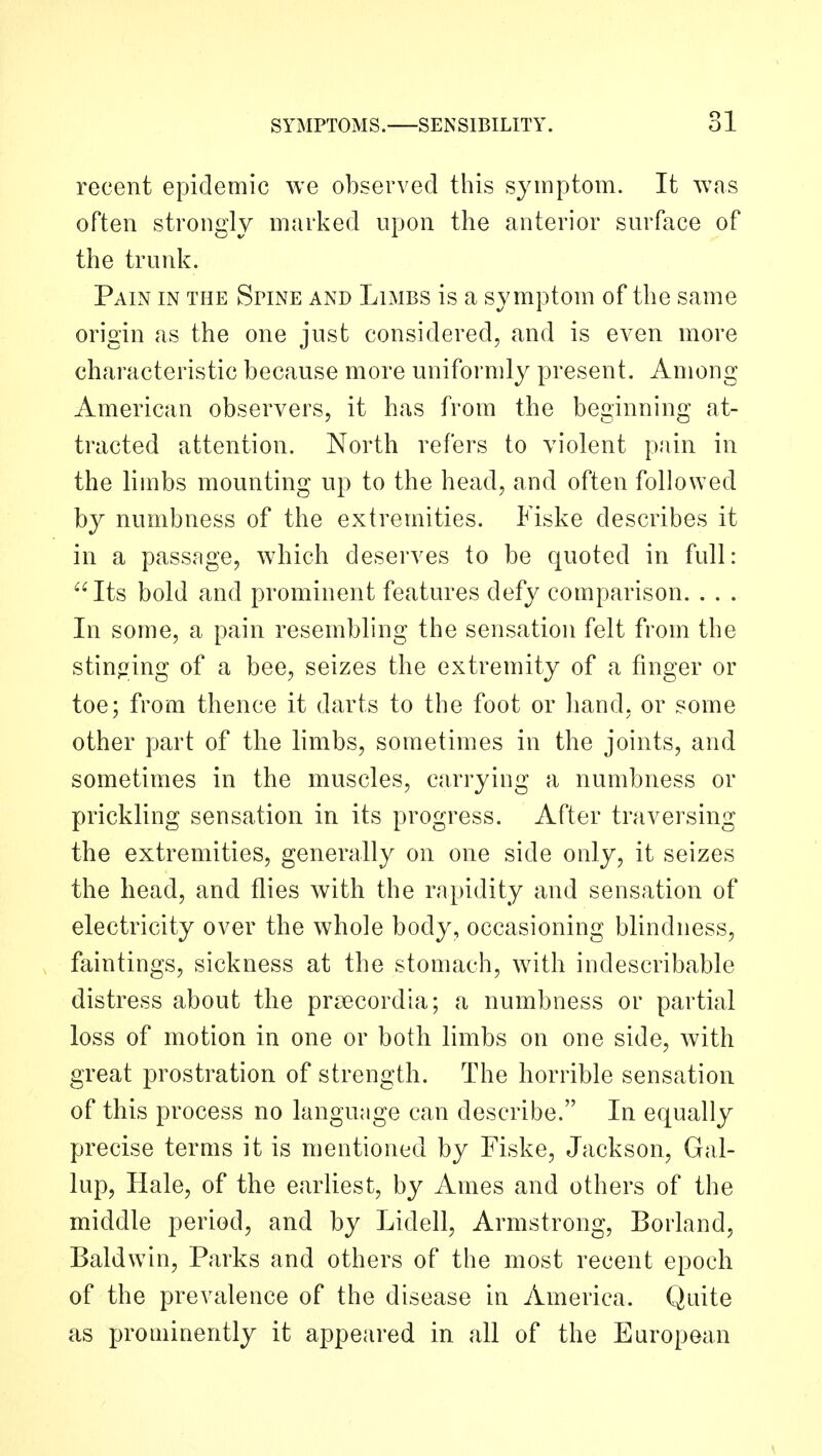 recent epidemic we observed this symptom. It was often strongly marked upon the anterior surface of the trunk. Pain in the Spine and Limbs is a symptom of the same origin as the one just considered, and is even more characteristic because more uniformly present. Among American observers, it has from the beginning at- tracted attention. North refers to violent pain in the limbs mounting up to the head, and often followed by numbness of the extremities. Fiske describes it in a passage, which deserves to be quoted in full: Its bold and prominent features defy comparison. . . . In some, a pain resembling the sensation felt from the stinging of a bee, seizes the extremity of a finger or toe; from thence it darts to the foot or hand, or some other part of the limbs, sometimes in the joints, and sometimes in the muscles, carrying a numbness or prickling sensation in its progress. After traversing the extremities, generally on one side only, it seizes the head, and flies with the rapidity and sensation of electricity over the whole body, occasioning blindness, faintings, sickness at the stomach, with indescribable distress about the prsecordla; a numbness or partial loss of motion in one or both limbs on one side, with great prostration of strength. The horrible sensation of this process no language can describe. In equally precise terms it is mentioned by Fiske, Jackson, Gal- lup, Hale, of the earliest, by Ames and others of the middle period, and by Lidell, Armstrong, Borland, Baldwin, Parks and others of the most recent epoch of the prevalence of the disease in America. Quite as prominently it appeared in all of the European