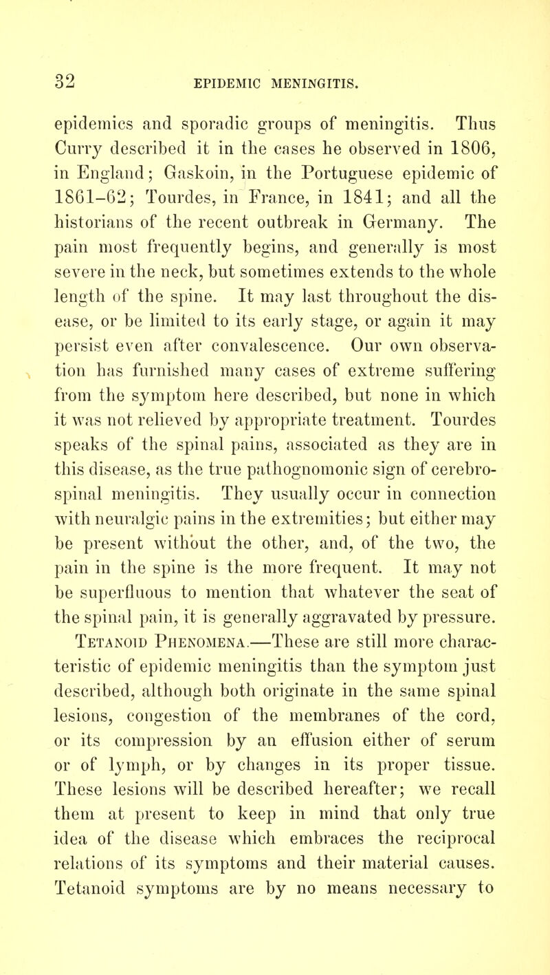 epidemics and sporadic groups of meningitis. Thus Curry described it in the cases he observed in 1806, in England; Gaskoin, in the Portuguese epidemic of 1861-62; Tourdes, in France, in 1841; and all the historians of the recent outbreak in Germany. The pain most frequently begins, and generally is most severe in the neck, but sometimes extends to the whole length of the spine. It may last throughout the dis- ease, or be limited to its early stage, or again it may persist even after convalescence. Our own observa- tion has furnished many cases of extreme suffering from the symptom here described, but none in which it was not relieved by appropriate treatment. Tourdes speaks of the spinal pains, associated as they are in this disease, as the true pathognomonic sign of cerebro- spinal meningitis. They usually occur in connection with neuralgic pains in the extremities; but either may be present without the other, and, of the two, the pain in the spine is the more frequent. It may not be superfluous to mention that Avhatever the seat of the spinal pain, it is generally aggravated by pressure. Tetanoid Phenomena.—These are still more charac- teristic of epidemic meningitis than the symptom just described, although both originate in the same spinal lesions, congestion of the membranes of the cord, or its compression by an effusion either of serum or of lymph, or by changes in its proper tissue. These lesions will be described hereafter; we recall them at present to keep in mind that only true idea of the disease which embraces the reciprocal relations of its symptoms and their material causes. Tetanoid symptoms are by no means necessary to