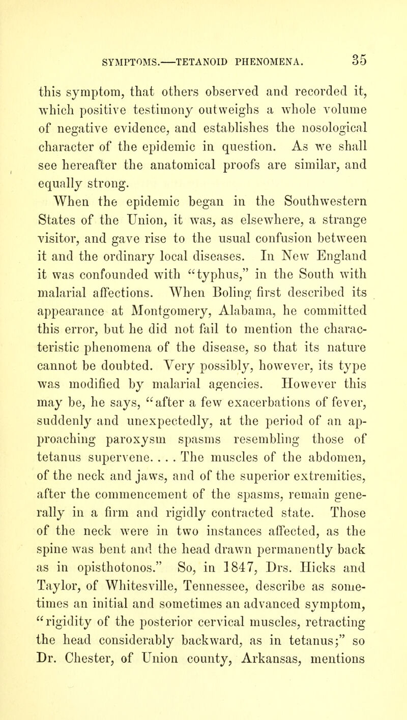 this symptom, that others observed and recorded it, which positive testimony outweighs a whole volume of negative evidence, and establishes the nosological character of the epidemic in question. As we shall see hereafter the anatomical proofs are similar, and equally strong. When the epidemic began in the Southwestern States of the Union, it was, as elsewhere, a strange visitor, and gave rise to the usual confusion between it and the ordinary local diseases. In New England it was confounded with typhus, in the South with malarial affections. When Boling first described its appearance at Montgomery, Alabama, he committed this error, but he did not fail to mention the charac- teristic phenomena of the disease, so that its nature cannot be doubted. Very possibly, however, its type was modified by malarial agencies. However this may be, he says, after a few exacerbations of fever, suddenly and unexpectedly, at the period of an ap- proaching paroxysm spasms resembling those of tetanus supervene. . . . The muscles of the abdomen, of the neck and jaws, and of the superior extremities, after the commencement of the spasms, remain gene- rally in a firm and rigidly contracted state. Those of the neck were in two instances affected, as the spine was bent and the head drawn permanently back as in opisthotonos. So, in 1847, Drs. Hicks and Taylor, of Wliitesville, Tennessee, describe as some- times an initial and sometimes an advanced symptom, rigidity of the posterior cervical muscles, retracting the head considerably backward, as in tetanus; so Dr. Chester, of Union county, Arkansas, mentions