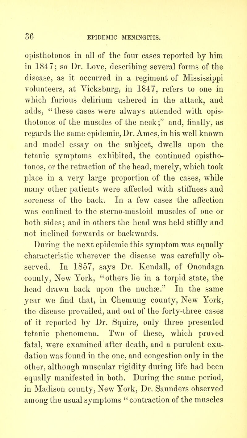 opisthotonos in all of the four cases reported by him in 1847; so Dr. Love, describing several forms of the disease, as it occurred in a regiment of Mississippi volunteers, at Vicksburg, in 1847, refers to one in which furious delirium ushered in the attack, and adds, these cases were always attended with opis- thotonos of the muscles of the neck; and, finally, as regards the same epidemic, Dr. Ames, in his well known and model essay on the subject, dwells upon the tetanic symptoms exhibited, the continued opistho- tonos, or the retraction of the head, merely, which took place in a very large proportion of the cases, while many other patients were afiected with stiffness and soreness of the back. In a few cases the affection was confined to the sterno-mastoid muscles of one or both sides; and in others the head was held stiffly a.nd not inclined forwards or backwards. During the next epidemic this symptom was equally characteristic wherever the disease was carefully ob- served. In 1857, says Dr. Kendall, of Onondaga county. New York, others lie in a torpid state, the head drawn back upon the nuchse. In the same year we find that, in Chemung county, New York, the disease prevailed, and out of the forty-three cases of it reported by Dr. Squire, only three presented tetanic phenomena. Two of these, which proved fatal, were examined after death, and a purulent exu- dation was found in the one, and congestion only in the other, although muscular rigidity during life had been equally manifested in both. During the same period, in Madison county. New York, Dr. Saunders observed among the usual symptoms  contraction of the muscles