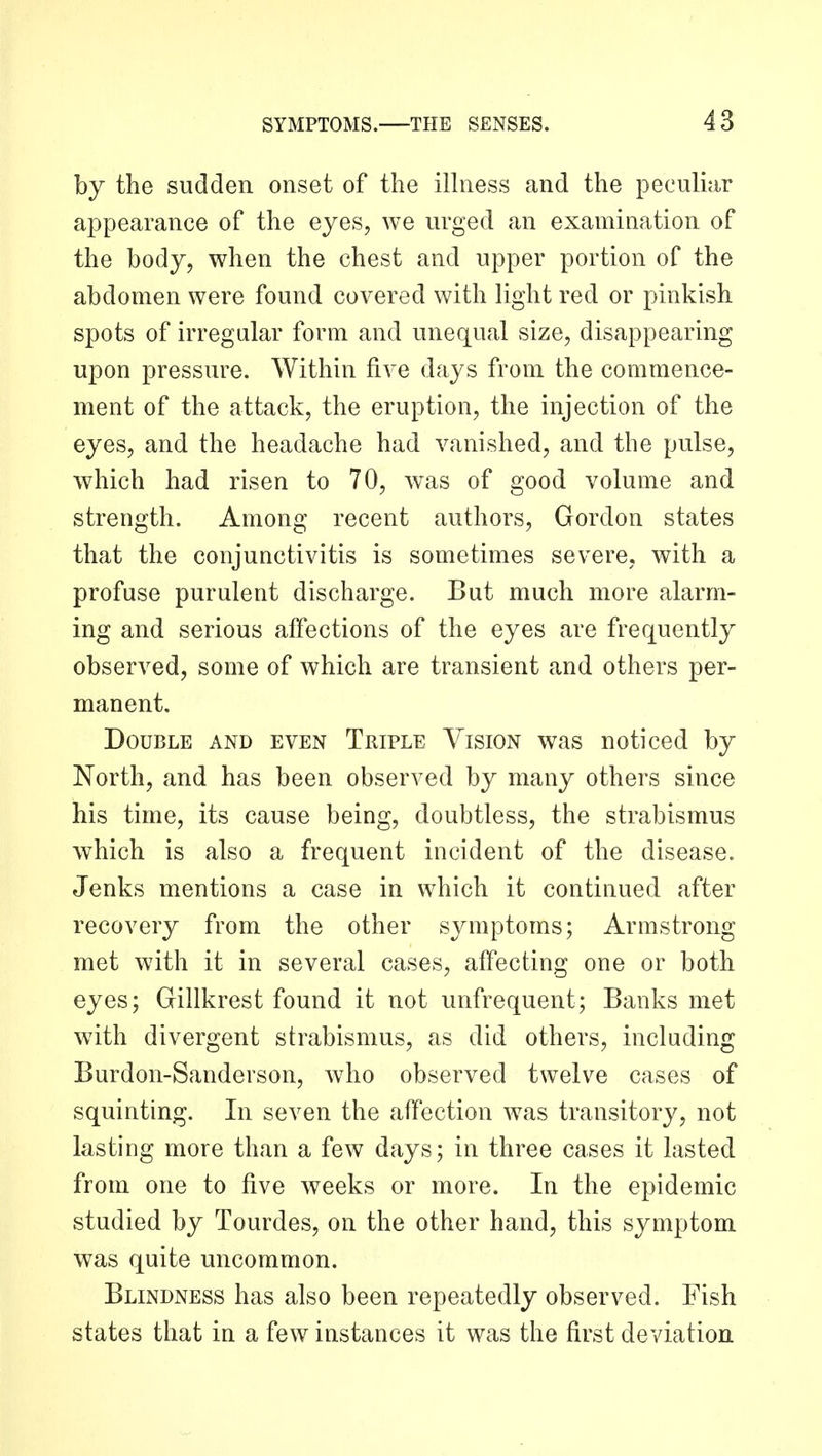 by the sudden onset of the ilhiess and the peculiar appearance of the eyes, we urged an examination of the body, when the chest and upper portion of the abdomen were found covered with light red or pinkish spots of irregular form and unequal size, disappearing upon pressure. Within five days from the commence- ment of the attack, the eruption, the injection of the eyes, and the headache had vanished, and the pulse, which had risen to 70, was of good volume and strength. Among recent authors, Gordon states that the conjunctivitis is sometimes severe, with a profuse purulent discharge. But much more alarm- ing and serious affections of the eyes are frequently observed, some of which are transient and others per- manent. Double and even Triple Vision was noticed by North, and has been observed by many others since his time, its cause being, doubtless, the strabismus which is also a frequent incident of the disease. Jenks mentions a case in which it continued after recovery from the other symptoms; Armstrong met with it in several cases, affecting one or both eyes; Gillkrest found it not unfrequent; Banks met with divergent strabismus, as did others, including Burdon-Sanderson, who observed twelve cases of squinting. In seven the affection was transitory, not lasting more than a few days; in three cases it lasted from one to five weeks or more. In the epidemic studied by Tourdes, on the other hand, this symptom was quite uncommon. Blindness has also been repeatedly observed. Fish states that in a few instances it was the first deviation