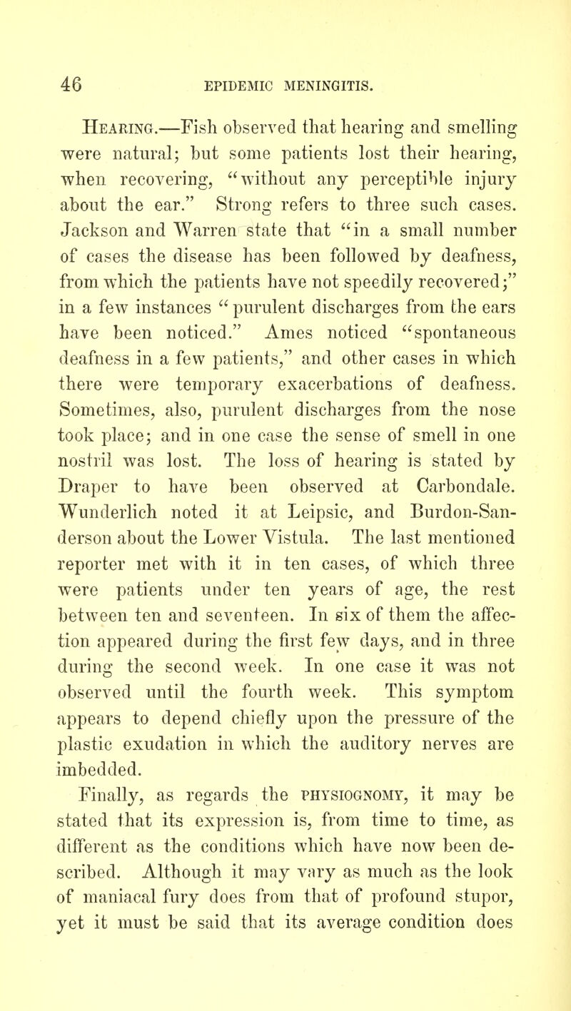 Hearing.—Fish observed that hearing and smelKng were natural; but some patients lost their hearing, when recovering, without any perceptible injury about the ear. Strong refers to three such cases. Jackson and Warren state that in a small number of cases the disease has been followed by deafness, from which the patients have not speedily recovered; in a few instances  purulent discharges from the ears have been noticed. Ames noticed spontaneous deafness in a few patients, and other cases in which there were temporary exacerbations of deafness. Sometimes, also, purulent discharges from the nose took place; and in one case the sense of smell in one nostril was lost. The loss of hearing is stated by Draper to have been observed at Carbondale. Wunderlich noted it at Leipsic, and Burdon-San- derson about the Lower Vistula. The last mentioned reporter met with it in ten cases, of which three were patients under ten years of age, the rest between ten and seventeen. In six of them the affec- tion appeared during the first few days, and in three during the second week. In one case it was not observed until the fourth week. This symptom appears to depend chiefly upon the pressure of the plastic exudation in which the auditory nerves are imbedded. Finally, as regards the physiognomy, it may be stated that its expression is, from time to time, as different as the conditions which have now been de- scribed. Although it may vary as much as the look of maniacal fury does from that of profound stupor, yet it must be said that its average condition does