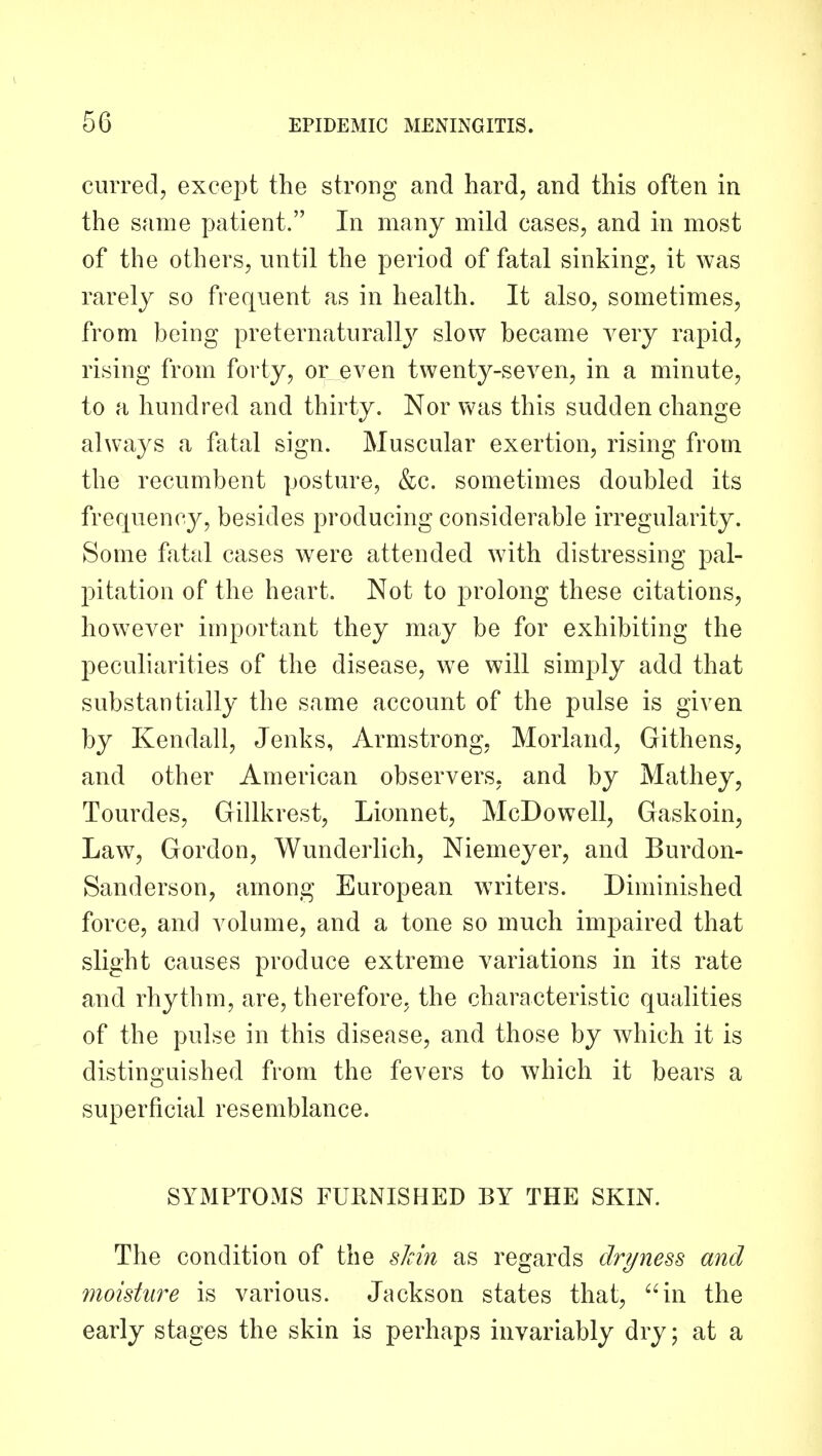 curred, except the strong and hard, and this often in the same patient. In many mild cases, and in most of the others, until the period of fatal sinking, it was rarely so frequent as in health. It also, sometimes, from being preternaturally slow became very rapid, rising from forty, or even twenty-seven, in a minute, to a hundred and thirty. Nor was this sudden change always a fatal sign. Muscular exertion, rising from the recumbent posture, &c. sometimes doubled its frequency, besides producing considerable irregularity. Some fatal cases were attended with distressing pal- pitation of the heart. Not to prolong these citations, however important they may be for exhibiting the peculiarities of the disease, we will simply add that substantially the same account of the pulse is given by Kendall, Jenks, Armstrong, Morland, Githens, and other American observers, and by Mathey, Tourdes, Gillkrest, Lionnet, McDowell, Gaskoin, Law, Gordon, Wunderlich, Niemeyer, and Burdon- Sanderson, among European writers. Diminished force, and volume, and a tone so much impaired that slight causes produce extreme variations in its rate and rhythm, are, therefore, the characteristic qualities of the pulse in this disease, and those by which it is distinguished from the fevers to which it bears a superficial resemblance. SYMPTOMS FURNISHED BY THE SKIN. The condition of the sJcin as regards dryness and moisture is various. Jackson states that, in the early stages the skin is perhaps invariably dry; at a