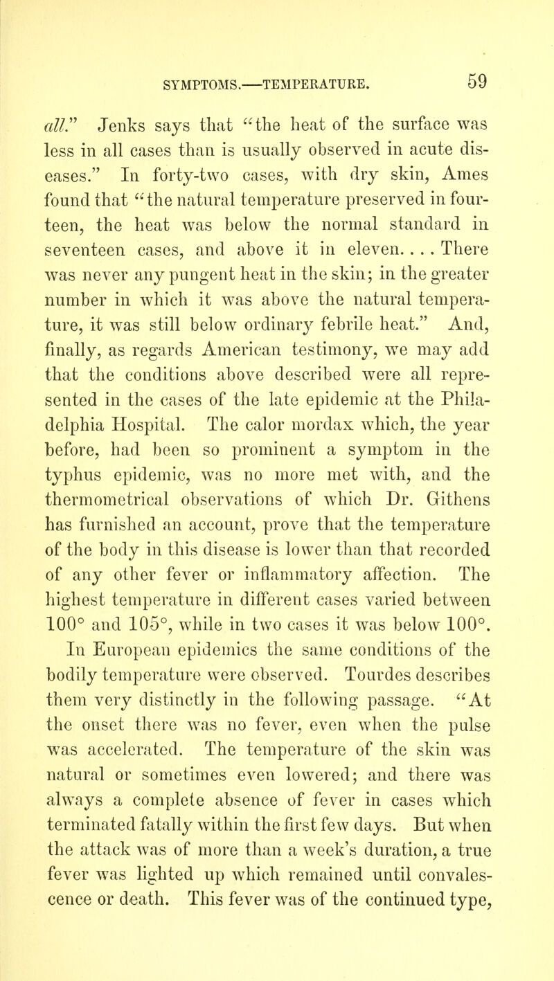 alir Jenks says that the heat of the surface was less in all cases than is usually observed in acute dis- eases. In forty-two cases, with dry skin, Ames found that ''the natural temperature preserved in four- teen, the heat was below the normal standard in seventeen cases, and above it in eleven. . . . There was never any pungent heat in the skin; in the greater number in which it was above the natural tempera- ture, it was still below ordinary febrile heat. And, finally, as regards American testimony, we may add that the conditions above described were all repre- sented in the cases of the late epidemic at the Phila- delphia Hospital. The calor mordax which, the year before, had been so prominent a symptom in the typhus epidemic, was no more met with, and the thermometrical observations of which Dr. Githens has furnished an account, prove that the temperature of the body in this disease is lower than that recorded of any other fever or inflammatory affection. The highest temperature in different cases varied between 100° and 105°, while in two cases it was below 100°. In European epidemics the same conditions of the bodily temperature were observed. Tourdes describes them very distinctly in the following passage. At the onset there was no fever, even when the pulse was accelerated. The temperature of the skin was natural or sometimes even lowered; and there was always a complete absence of fever in cases which terminated fatally within the first few days. But when the attack was of more than a week's duration, a true fever was lighted up which remained until convales- cence or death. This fever was of the continued type,