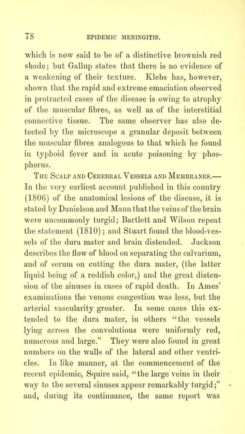 which is now said to be of a distinctive brownish red shade; but Gallup states that there is no evidence of a weakening of their texture. Klebs has, however, shown that the rapid and extreme emaciation observed in protracted cases of the disease is owing to atrophy of the muscular fibres, as well as of the interstitial connective tissue. The same observer has also de- tected by the microscope a granular deposit between the muscular fibres analogous to that which he found in typhoid fever and in acute poisoning by phos- phorus. The Scalp and Cerebral Vessels and Membranes.— In the very earliest account published in this country (1806) of the anatomical lesions of the disease, it is stated by Danielson and Mann that the veins of the brain were uncommonly turgid; Bartlett and Wilson repeat the statement (1810); and Stuart found the blood-ves- sels of the dura mater and brain distended. Jackson describes the flow of blood on separating the calvarium, and of serum on cutting the dura mater, (the latter liquid being of a reddish color,) and the great disten- sion of the sinuses in cases of rapid death. In Ames' examinations the venous congestion was less, but the arterial vascularity greater. In some cases this ex- tended to the dura mater, in others the vessels lying across the convolutions were uniformly red, numerous and large. They were also found in great numbers on the walls of the lateral and other ventri- cles. In like manner, at the commencement of the recent epidemic, Squire said, the large veins in their ' way to the several sinuses appear remarkably turgid; * and, during its continuance, the same report was