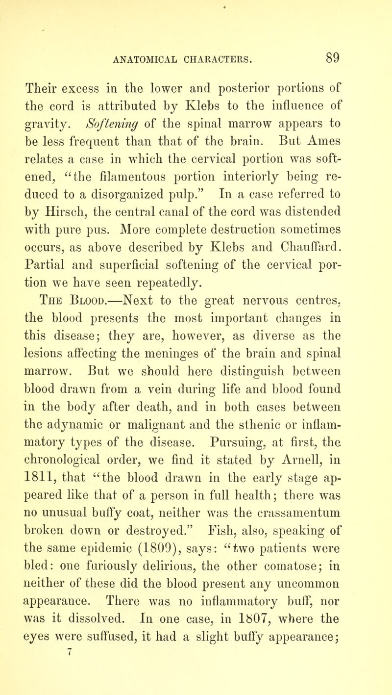 Their excess in the lower and posterior portions of the cord is attributed by Klebs to the influence of gravity. Softening of the spinal marrow appears to be less frequent than that of the brain. But Ames relates a case in which the cervical portion was soft- ened, the filamentous portion interiorly being re- duced to a disorganized pulp. In a case referred to by Hirsch, the central canal of the cord was distended with pure pus. More complete destruction sometimes occurs, as above described by Klebs and Chauffard. Partial and superficial softening of the cervical por- tion we have seen repeatedly. The Blood.—Next to the great nervous centres, the blood presents the most important changes in this disease; they are, however, as diverse as the lesions afi'ecting the meninges of the brain and spinal marrow. But we should here distinguish between blood drawn from a vein during life and blood found in the body after death, and in both cases between the adynamic or malignant and the sthenic or inflam- matory types of the disease. Pursuing, at first, the chronological order, we find it stated by Arnell, in 1811, that 'Hhe blood drawn in the early stage ap- peared like that of a person in full health; there was no unusual buffy coat, neither was the crassamentum broken down or destroyed. Fish, also, speaking of the same epidemic (1809), says: two patients were bled: one furiously delirious, the other comatose; in neither of these did the blood present any uncommon appearance. There was no inflammatory buff, nor was it dissolved. In one case, in 1807, where the eyes w^ere suffused, it had a slight buffy appearance; 7