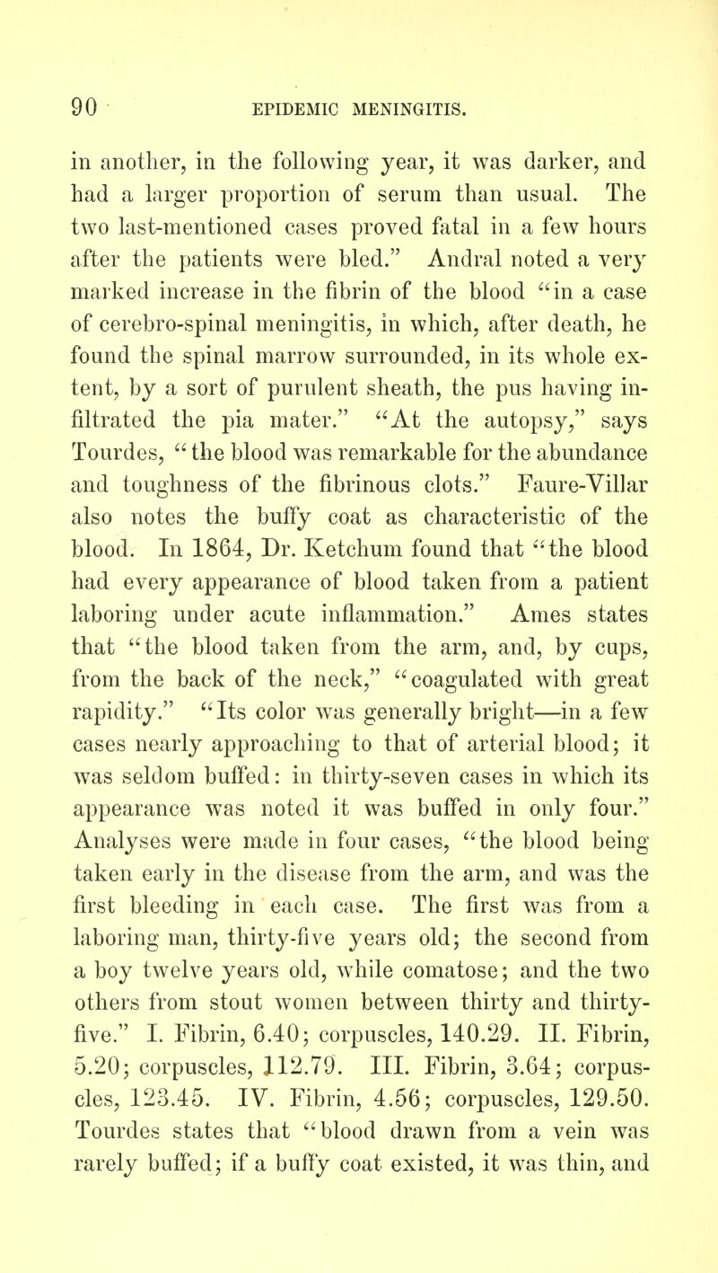 in another, in the following year, it was darker, and had a larger proportion of serum than usual. The two last-mentioned cases proved fatal in a few hours after the patients were bled. Andral noted a very marked increase in the fibrin of the blood in a case of cerebro-spinal meningitis, in which, after death, he found the spinal marrow surrounded, in its whole ex- tent, by a sort of purulent sheath, the pus having in- filtrated the pia mater. At the autopsy, says Tourdes,  the blood was remarkable for the abundance and toughness of the fibrinous clots. Faure-Villar also notes the buffy coat as characteristic of the blood. In 1864, Dr. Ketchum found that 'the blood had every appearance of blood taken from a patient laboring under acute inflammation. Ames states that the blood taken from the arm, and, by cups, from the back of the neck, coagulated with great rapidity. Its color was generally bright—in a few cases nearly approaching to that of arterial blood; it was seldom buffed: in thirty-seven cases in which its appearance was noted it was buffed in only four. Analyses were made in four cases, the blood being taken early in the disease from the arm, and was the first bleeding in each case. The first was from a laboring man, thirty-five years old; the second from a boy twelve years old, while comatose; and the two others from stout women between thirty and thirty- five. 1. Fibrin, 6.40; corpuscles, 140.29. II. Fibrin, 5.20; corpuscles, 112.79. III. Fibrin, 3.64; corpus- cles, 123.45. IV. Fibrin, 4.56; corpuscles, 129.50. Tourdes states that blood drawn from a vein was rarely buffed; if a buffy coat existed, it w^as thin, and