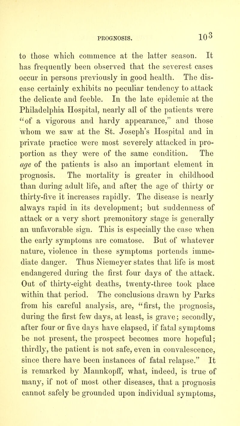 to those which commence at the latter season. It has frequently been observed that the severest cases occur in persons previously in good health. The dis- ease certainly exhibits no peculiar tendency to attack the delicate and feeble. In the late epidemic at the Philadelphia Hospital, nearly all of the patients were '^of a vigorous and hardy appearance, and those whom we saw at the St. Joseph's Hospital and in private practice were most severely attacked in pro- portion as they w^ere of the same condition. The age of the patients is also an important element in prognosis. The mortahty is greater in childhood than during adult life, and after the age of thirty or thirty-five it increases rapidly. The disease is nearly always rapid in its development; but suddenness of attack or a very short premonitory stage is generally an unfavorable sign. This is especially the case when the early symptoms are comatose. But of whatever nature, violence in these symptoms portends imme- diate danger. Thus Niemeyer states that life is most endangered during the first four days of the attack. Out of thirty-eight deaths, twenty-three took place within that period. The conclusions drawn by Parks from his careful analysis, are, first, the prognosis, during the first few days, at least, is grave; secondly, after four or five days have elapsed, if fatal symptoms be not present, the prospect becomes more hopeful; thirdly, the patient is not safe, even in convalescence, since there hav^e been instances of fatal relapse. It is remarked by Mannkopff, what, indeed, is true of many, if not of most other diseases, that a prognosis cannot safely be grounded upon individual symptoms,