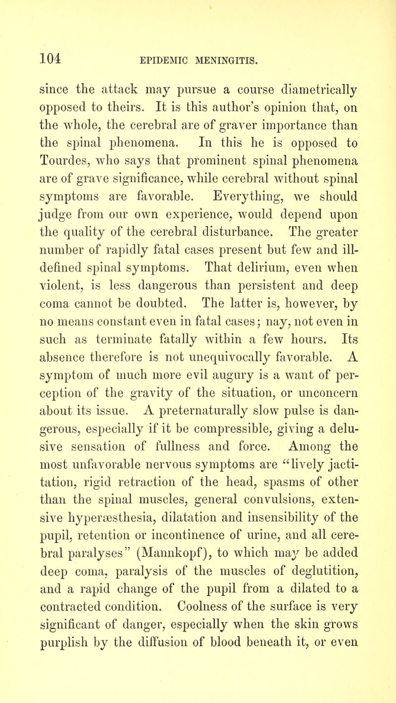 since the attack may pursue a course diametrically opposed to theirs. It is this author's opinion that, on the whole, the cerebral are of graver importance than the spinal phenomena. In this he is opposed to Tourdes, who says that prominent spinal phenomena are of grave significance, while cerebral without spinal symptoms are favorable. Everything, we should judge from our own experience, would depend upon the quality of the cerebral disturbance. The greater number of rapidly fatal cases present but few and ill- defined spinal symptoms. That delirium, even when violent, is less dangerous than persistent and deep coma cannot be doubted. The latter is, however, by no means constant even in fatal cases; nay, not even in such as terminate fatally within a few hours. Its absence therefore is not unequivocally favorable. A symptom of much more evil augury is a want of per- ception of the gravity of the situation, or unconcern about its issue. A preternaturally slow pulse is dan- gerous, especially if it be compressible, giving a delu- sive sensation of fullness and force. Among the most unfavorable nervous symptoms are lively jacti- tation, rigid retraction of the head, spasms of other than the spinal muscles, general convulsions, exten- sive hypersesthesia, dilatation and insensibility of the pupil, retention or incontinence of urine, and all cere- bral paralyses (Mannkopf), to which may be added deep coma, paralysis of the muscles of deglutition, and a rapid change of the pupil from a dilated to a contracted condition. Coolness of the surface is very significant of danger, especially when the skin grows purplish by the diifusion of blood beneath it, or even