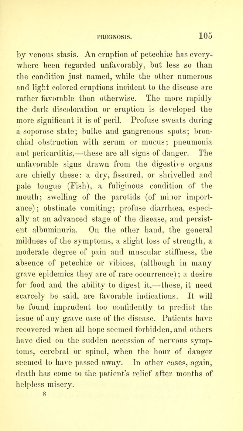 by venous stasis. An eruption of petechise has every- where been regarded unfavorably, but less so than the condition just named, while the other numerous and light colored eruptions incident to the disease are rather favorable than otherwise. The more rapidly the dark discoloration or eruption is developed the more significant it is of peril. Profuse sweats during a soporose state; bullae and gangrenous spots; bron- chial obstruction with serum or mucus; pneumonia and pericarditis,—these are all signs of danger. The unfavorable signs drawn from the digestive organs are chiefly these: a dry, fissured, or shrivelled and pale tongue (Fish), a fuliginous condition of the mouth; swelling of the parotids (of miior import- ance); obstinate vomiting; profuse diarrhoea, especi- ally at an advanced stage of the disease, and persist- ent albuminuria. On the other hand, the general mildness of the symptoms, a slight loss of strength, a moderate degree of pain and muscular stiffness, the absence of petechise or vibices, (although in many grave epidemics they are of rare occurrence); a desire for food and the ability to digest it,—these, it need scarcely be said, are favorable indications. It will be found imprudent too confidently to predict the issue of any grave case of the disease. Patients have recovered when all hope seemed forbidden, and others have died on the sudden accession of nervous symp- toms, cerebral or spinal, when the hour of danger seemed to have passed away. In other cases, ^tgain, death has come to the patient's relief after months of helpless misery. 8