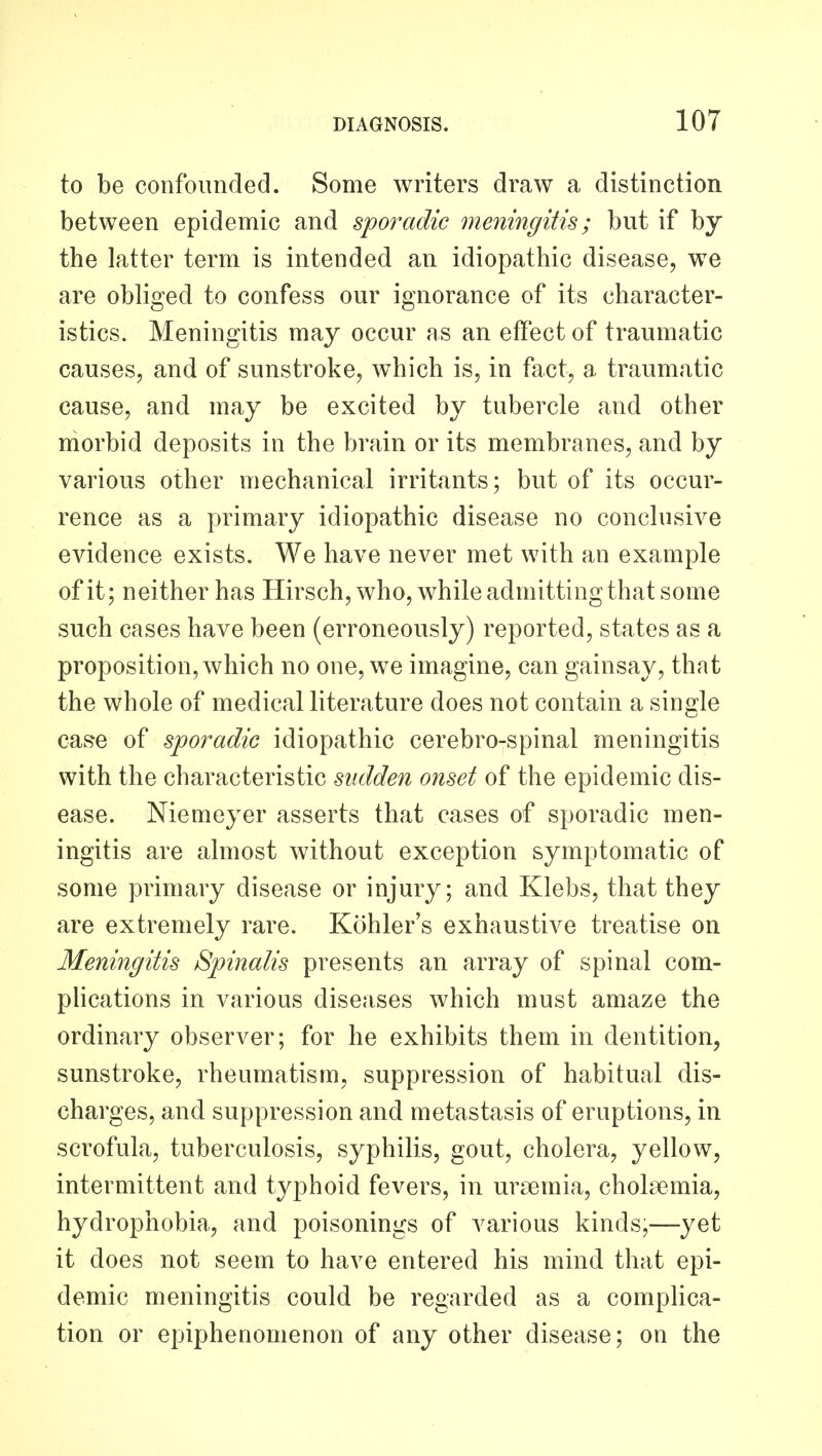 to be confoimdecl. Some writers draw a distinction between epidemic and 8]poradic meningitis; but if by the latter term is intended an idiopathic disease, we are obliged to confess our ignorance of its character- istics. Meningitis may occur as an effect of traumatic causes, and of sunstroke, which is, in fact, a traumatic cause, and may be excited by tubercle and other morbid deposits in the brain or its membranes, and by various other mechanical irritants; but of its occur- rence as a primary idiopathic disease no conclusive evidence exists. We have never met with an example of it; neither has Hirsch, who, while admitting that some such cases have been (erroneously) reported, states as a proposition, which no one, we imagine, can gainsay, that the whole of medical literature does not contain a single case of sporadic idiopathic cerebro-spinal meningitis with the characteristic sudden onset of the epidemic dis- ease. Niemeyer asserts that cases of sporadic men- ingitis are almost without exception symptomatic of some primary disease or injury; and Klebs, that they are extremely rare. Kohler's exhaustive treatise on Meningitis Spinalis presents an array of spinal com- pHcations in various diseases which must amaze the ordinary observer; for he exhibits them in dentition, sunstroke, rheumatism, suppression of habitual dis- charges, and suppression and metastasis of eruptions, in scrofula, tuberculosis, syphilis, gout, cholera, yellow, intermittent and typhoid fevers, in uraemia, cholsemia, hydrophobia, and poisonings of various kinds,—yet it does not seem to have entered his mind that epi- demic meningitis could be regarded as a complica- tion or epiphenomenon of any other disease; on the