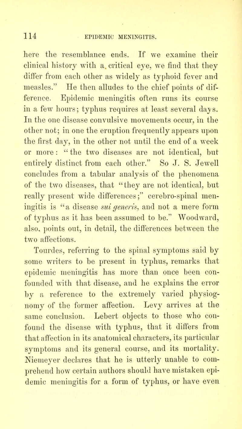 here the resemblance ends. If we examine their clinical history with a, critical eye, we find that they differ from each other as widely as typhoid fever and measles. He then alludes to the chief points of dif- ference. Epidemic meningitis often runs its course in a few hours; typhus requires at least several days. In the one disease convulsive movements occur, in the other not; in one the eruption frequently appears upon the first day, in the other not until the end of a week or more :  the two diseases are not identical, but entirely distinct from each other. So J. S. Jewell concludes from a tabular analysis of the phenomena of the two diseases, that they are not identical, but really present wide differences; cerebro-spinal men- ingitis is a disease suigenerk^ and not a mere form of typhus as it has been assumed to be. Woodward, also, points out, in detail, the differences between the two affections. Tourdes, referring to the spinal symptoms said by some writers to be present in typhus, remarks that epidemic meningitis has more than once been con- founded with that disease, and he explains the error by a reference to the extremely varied physiog- nomy of the former affection. Levy arrives at the same conclusion. Lebert objects to those who con- found the disease with typhus, that it differs from that affection in its anatomical characters, its particular symptoms and its general course, and its mortality. Niemeyer declares that he is utterly unable to com- prehend how certain authors should have mistaken epi- demic meningitis for a form of typhus, or have even