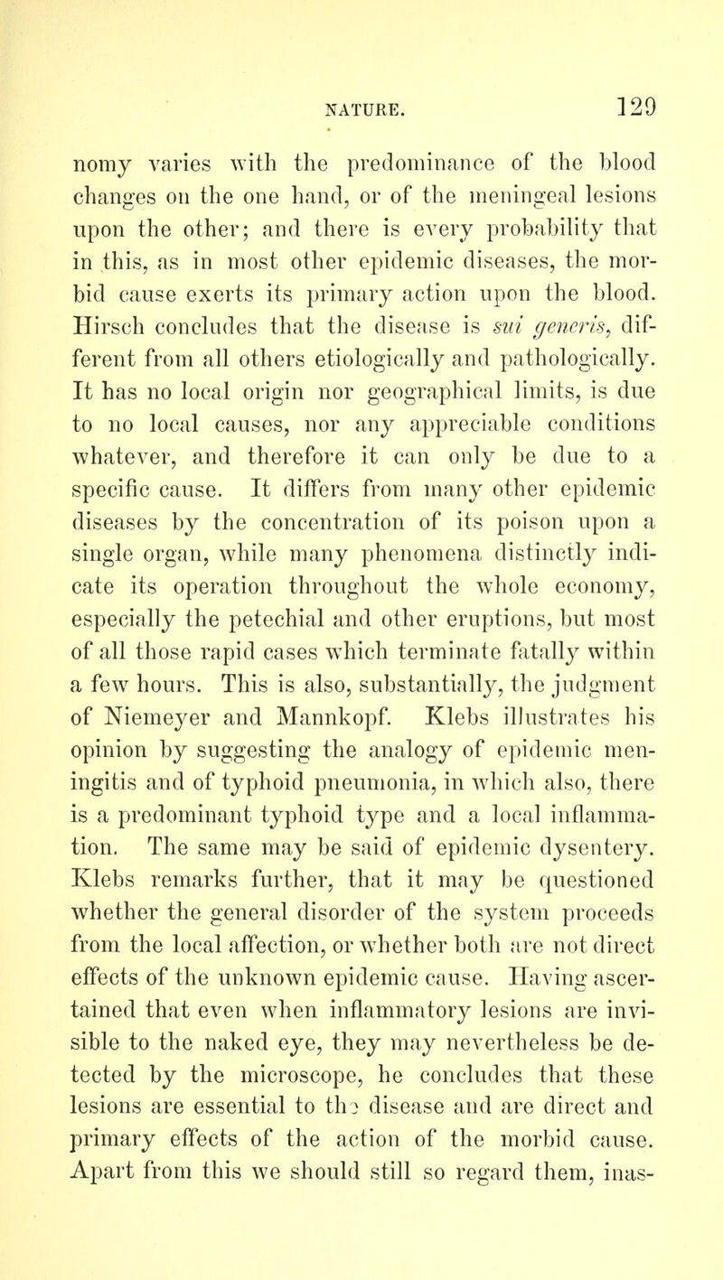 nomy varies with the predominance of the blood changes on the one hand, or of the meningeal lesions upon the other; and there is every probability that in this, as in most other epidemic diseases, the mor- bid cause exerts its primary action upon the blood. Hirsch concludes that the disease is sui generis^ dif- ferent from all others etiologically and pathologically. It has no local origin nor geographical limits, is due to no local causes, nor any appreciable conditions whatever, and therefore it can only be due to a specific cause. It differs from many other epidemic diseases by the concentration of its poison upon a single organ, while many phenomena distinctly indi- cate its operation throughout the whole economy, especially the petechial and other eruptions, but most of all those rapid cases which terminate fatally within a few hours. This is also, substantially, the judgment of Niemeyer and Mannkopf. Klebs illustrates his opinion by suggesting the analogy of epidemic men- ingitis and of typhoid pneumonia, in wdiich also, there is a predominant typhoid type and a local inflamma- tion. The same may be said of epidemic dysentery. Klebs remarks further, that it may be questioned whether the general disorder of the system proceeds from the local affection, or wdiether both are not direct effects of the unknown epidemic cause. Having ascer- tained that even when inflammatory lesions are invi- sible to the naked eye, they may nevertheless be de- tected by the microscope, he concludes that these lesions are essential to tho disease and are direct and primary effects of the action of the morbid cause. Apart from this we should still so regard them, inas-