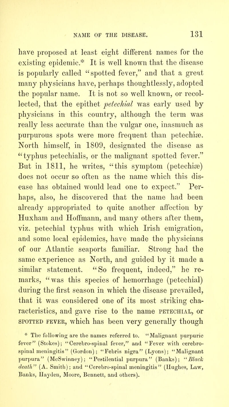 have proposed at least eight different names for the existing epidemic* It is well known that the disease is popularly called spotted fever, and that a great many physicians have, perhaps thoughtlessly, adopted the popular name. It is not so well known, or recol- lected, that the epithet petechial was early used by physicians in this country, although the term was really less acctirate than the vulgar one, inasmuch as purpurous spots were more frequent than petechise. North himself, in 1809, designated the disease as typhus petechialis, or the malignant spotted fever. But in 1811, he writes, this symptom (petechise) does not occur so often as the name which this dis- ease has obtained would lead one to expect. Per- haps, also, he discovered that the name had been already appropriated to quite another affection by Huxham and Hoffmann, and many others after them, viz. petechial typhus with which Irish emigration, and some local epidemics, have made the physicians of oar Atlantic seaports familiar. Strong had the same experience as North, and guided by it made a similar statement. So frequent, indeed, he re- marks, was this species of hemorrhage (petechial) during the first season in which the disease prevailed, that it was considered one of its most striking cha- racteristics, and gave rise to the name petechial, or SPOTTED FEVER, whlch has been very generally though * The following are the names referred to. Malignant purpuric fever (Stokes); Cerebro-spinal fever, and Fever with cerebro- spinal meningitis (Gordon); Febris nigra (Lyons); Malignant purpura (McSwinney); Pestilential purpura (Banks); ''Black death (A. Smith); and Cerebro-spinal meningitis (Hughes, Law, Banks, Hayden, Moore, Bennett, and others).