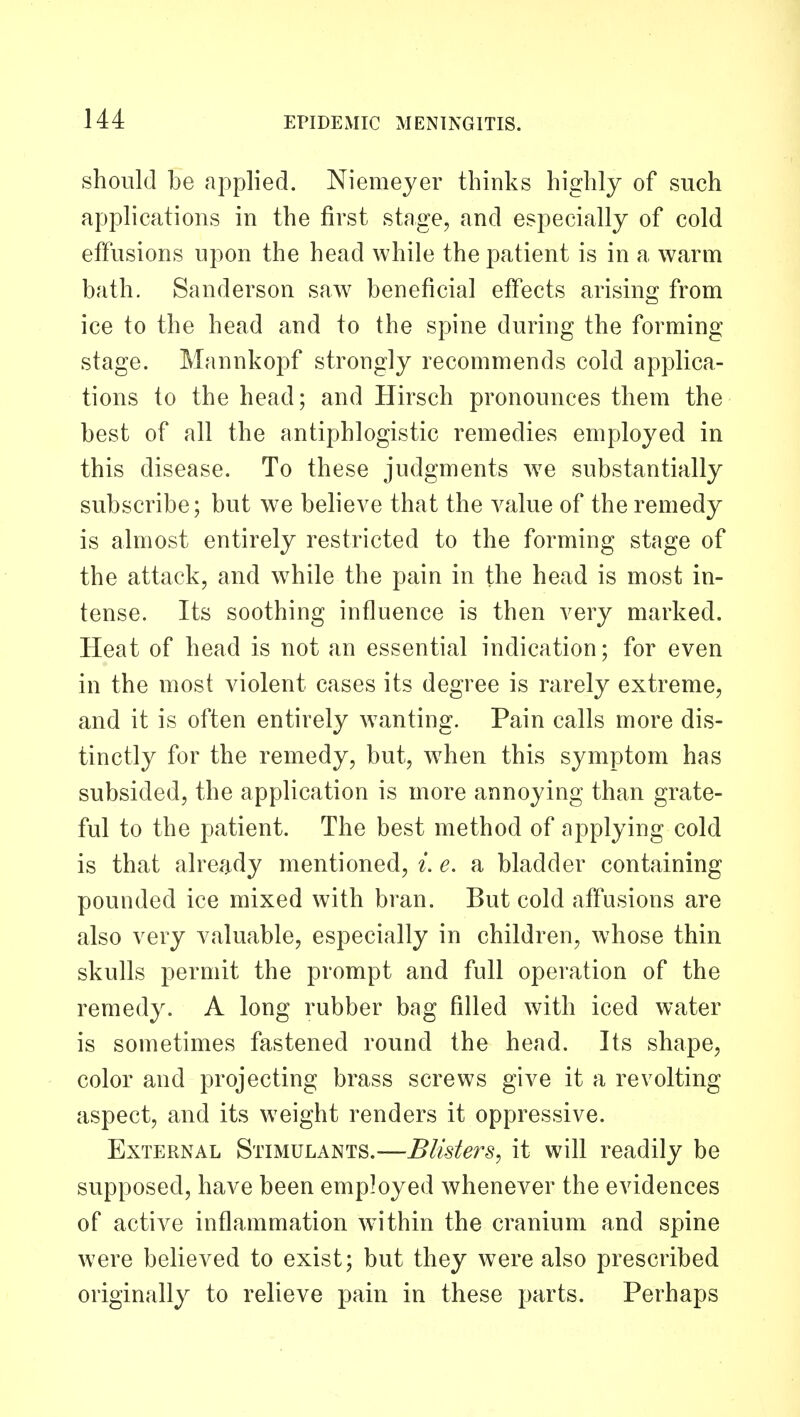 should be applied. Niemeyer thinks highly of such applications in the first stage, and especially of cold effusions upon the head while the patient is in a warm bath. Sanderson saw^ beneficial effects arising from ice to the head and to the spine during the forming stage. Mannkopf strongly recommends cold applica- tions to the head; and Hirsch pronounces them the best of all the antiphlogistic remedies employed in this disease. To these judgments w^e substantially subscribe; but we believe that the value of the remedy is almost entirely restricted to the forming stage of the attack, and w^hile the pain in the head is most in- tense. Its soothing influence is then very marked. Heat of head is not an essential indication; for even in the most violent cases its degree is rarely extreme, and it is often entirely w^anting. Pain calls more dis- tinctly for the remedy, but, w^hen this symptom has subsided, the application is more annoying than grate- ful to the patient. The best method of applying cold is that already mentioned, i. e. a bladder containing pounded ice mixed with bran. But cold affusions are also very valuable, especially in children, whose thin skulls permit the prompt and full operation of the remedy. A long rubber bag filled with iced water is sometimes fastened round the head. Its shape, color and projecting brass screws give it a revolting aspect, and its weight renders it oppressive. External Stimulants.—Blisters^ it will readily be supposed, have been employed whenever the evidences of active inflammation within the cranium and spine were believed to exist; but they were also prescribed originally to relieve pain in these parts. Perhaps