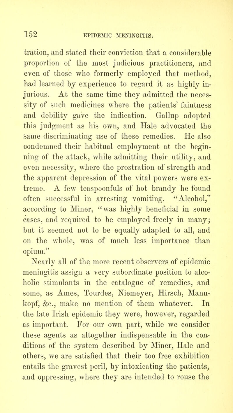 tration, and stated their conviction that a considerable proportion of the most judicious practitioners, and even of those who formerly employed that method, had learned by experience to regard it as highly in- jurious. At the same time they admitted the neces- sity of such medicines where the patients' faintness and debility gave the indication. Gallup adopted this judgment as his own, and Hale advocated the same discriminating use of these remedies. He also condemned their habitual employment at the begin- ning of the attack, while admitting their utility, and even necessity, where the prostration of strength and the apparent depression of the vital powers were ex- treme. A few teaspoonfuls of hot brandy he found often successful in arresting vomiting. Alcohol, according to Miner, was highly beneficial in some cases, and required to be employed freely in many; but it seemed not to be equally adapted to all, and on the whole, was of much less importance than opium. Nearly all of the more recent observers of epidemic meningitis assign a very subordinate position to alco- holic stimulants in the catalogue of remedies, and some, as Ames, Tourdes, Niemeyer, Hirsch, Mann- kopf, &c., make no mention of them whatever. In the late Irish epidemic they were, however, regarded as important. For our own part, while we consider these agents as altogether indispensable in the con- ditions of the system described by Miner, Hale and others, we are satisfied that their too free exhibition entails the gravest peril, by intoxicating the patients, and oppressing, where they are intended to rouse the