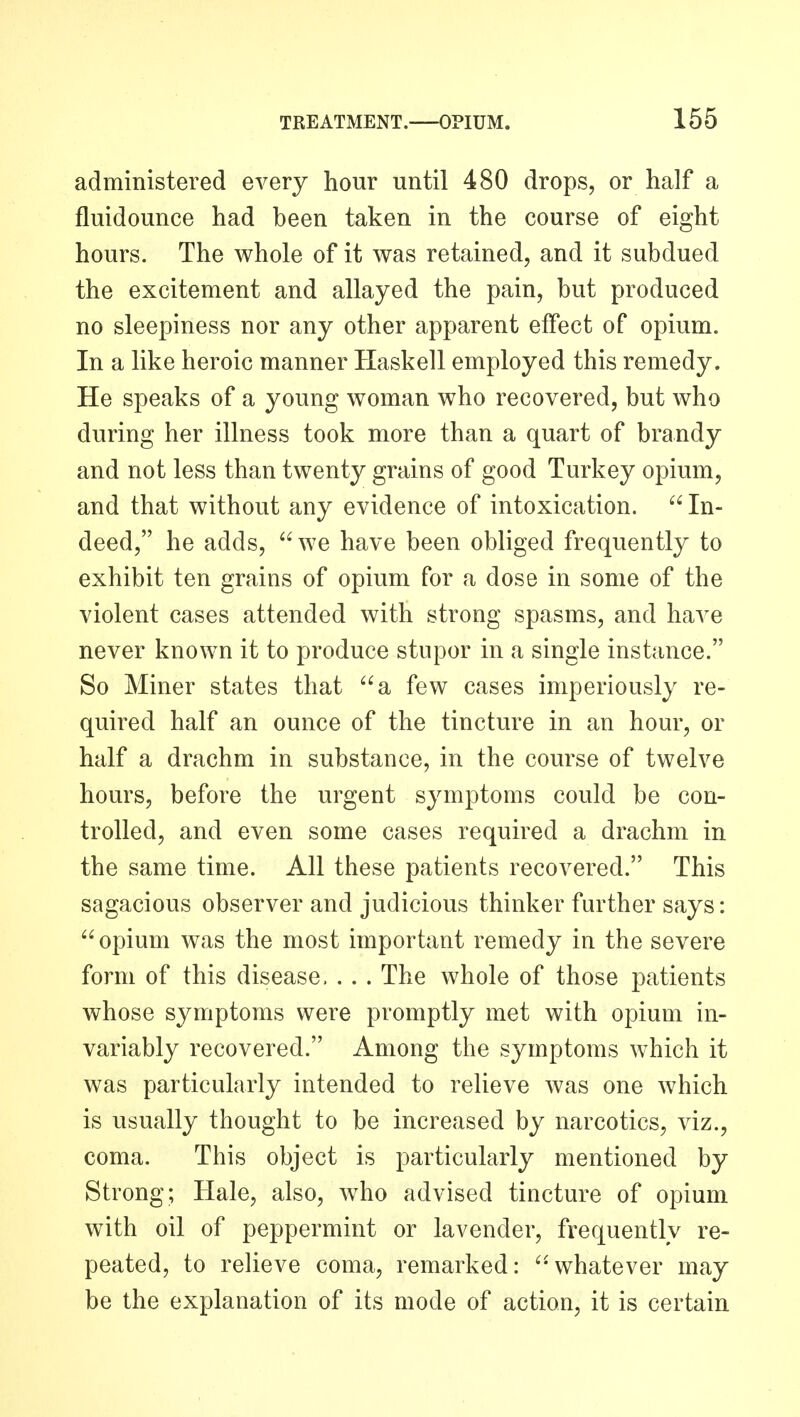 administered every hour until 480 drops, or half a fluidounce had been taken in the course of eight hours. The whole of it was retained, and it subdued the excitement and allayed the pain, but produced no sleepiness nor any other apparent effect of opium. In a like heroic manner Haskell employed this remedy. He speaks of a young woman who recovered, but who during her illness took more than a quart of brandy and not less than twenty grains of good Turkey opium, and that without any evidence of intoxication.  In- deed, he adds, we have been obliged frequently to exhibit ten grains of opium for a dose in some of the violent cases attended with strong spasms, and have never known it to produce stupor in a single instance. So Miner states that a few cases imperiously re- quired half an ounce of the tincture in an hour, or half a drachm in substance, in the course of twelve hours, before the urgent symptoms could be con- trolled, and even some cases required a drachm in the same time. All these patients recovered. This sagacious observer and judicious thinker further says: opium was the most important remedy in the severe form of this disease, . . . The whole of those patients whose symptoms were promptly met with opium in- variably recovered. Among the symptoms which it was particularly intended to relieve was one which is usually thought to be increased by narcotics, viz., coma. This object is particularly mentioned by Strong; Hale, also, who advised tincture of opium with oil of peppermint or lavender, frequently re- peated, to relieve coma, remarked: whatever may be the explanation of its mode of action, it is certain