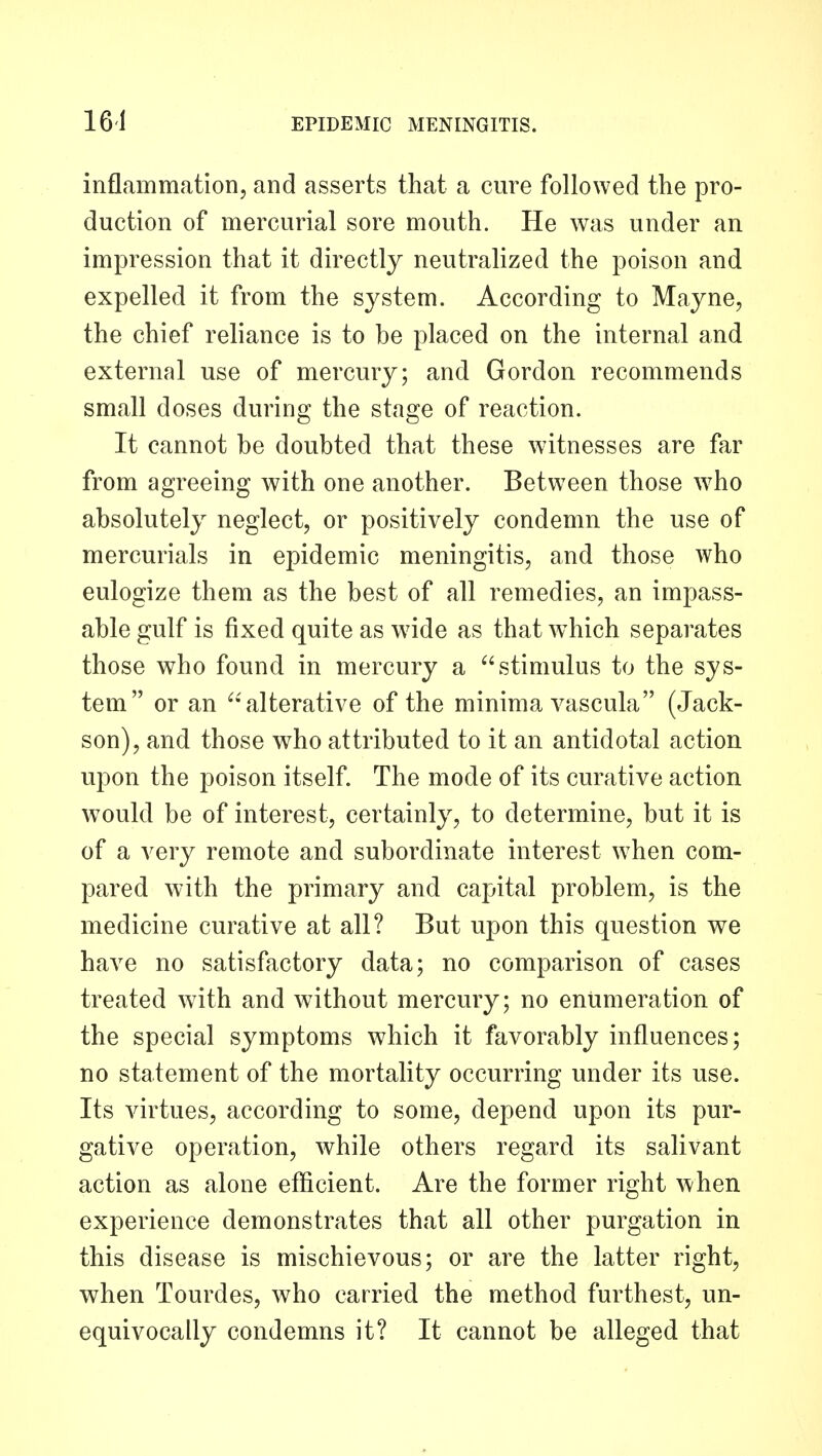 inflammation, and asserts that a cure followed the pro- duction of mercurial sore mouth. He was under an impression that it directly neutralized the poison and expelled it from the system. According to Mayne, the chief reliance is to be placed on the internal and external use of mercury; and Gordon recommends small doses during the stage of reaction. It cannot be doubted that these witnesses are far from agreeing with one another. Between those w^ho absolutely neglect, or positively condemn the use of mercurials in epidemic meningitis, and those who eulogize them as the best of all remedies, an impass- able gulf is fixed quite as wide as that which separates those who found in mercury a stimulus to the sys- tem or an 'alterative of the minima vascula (Jack- son), and those who attributed to it an antidotal action upon the poison itself. The mode of its curative action would be of interest, certainly, to determine, but it is of a very remote and subordinate interest w^hen com- pared with the primary and capital problem, is the medicine curative at all? But upon this question we have no satisfactory data; no comparison of cases treated with and without mercury; no enumeration of the special symptoms which it favorably influences; no statement of the mortality occurring under its use. Its virtues, according to some, depend upon its pur- gative operation, while others regard its salivant action as alone efficient. Are the former right when experience demonstrates that all other purgation in this disease is mischievous; or are the latter right, when Tourdes, who carried the method furthest, un- equivocally condemns it? It cannot be alleged that