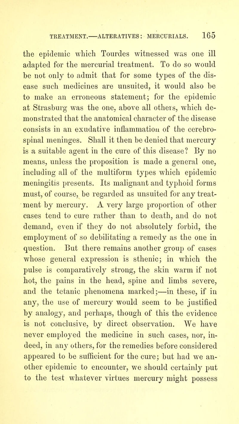 the epidemic which Tourdes witnessed was one ill adapted for the mercurial treatment. To do so would be not only to admit that for some types of the dis- ease such medicines are unsuited, it would also be to make an erroneous statement; for the epidemic at Strasburg was the one. above all others, which de- monstrated that the anatomical character of the disease consists in an exudative inflammation of the cerebro- spinal meninges. Shall it then be denied that mercury is a suitable agent in the cure of this disease? By no means, unless the proposition is made a general one, including all of the multiform types which epidemic meningitis presents. Its malignant and typhoid forms must, of course, be regarded as unsuited for any treat- ment by mercury. A very large proportion of other cases tend to cure rather than to death, and do not demand, even if they do not absolutely forbid, the employment of so debilitating a remedy as the one in question. But there remains another group of cases whose general expression is sthenic; in which the pulse is comparatively strong, the skin warm if not hot, the pains in the head, spine and limbs severe, and the tetanic phenomena marked;—in these, if in any, the use of mercury would seem to be justified by analogy, and perhaps, though of this the evidence is not conclusive, by direct observation. We have never employed the medicine in such cases, nor, in- deed, in any others, for the remedies before considered appeared to be sufficient for the cure; but had we an- other epidemic to encounter, we should certainly put to the test whatever virtues mercury might possess