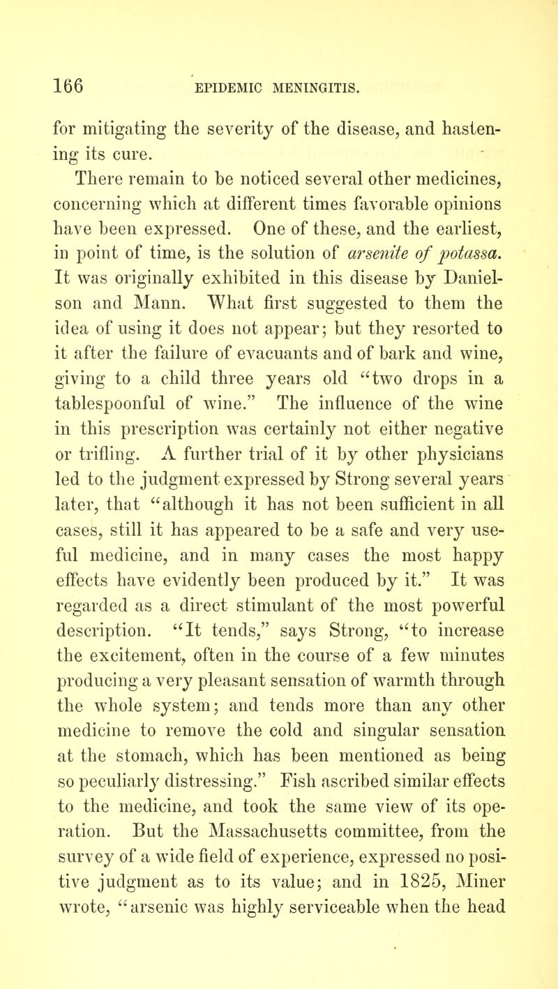 for mitigating the severity of the disease, and hasten- ing its cure. There remain to be noticed several other medicines, concerning which at different times favorable opinions have been expressed. One of these, and the earliest, in point of time, is the solution of arsenite of potassa. It was originally exhibited in this disease by Daniel- son and Mann. What first suggested to them the idea of using it does not appear; but they resorted to it after the failure of evacuants and of bark and wine, giving to a child three years old two drops in a tablespoonful of wnne. The influence of the w^ine in this prescription was certainly not either negative or trifling. A further trial of it by other physicians led to the judgment expressed by Strong several years later, that although it has not been sufficient in all cases, still it has appeared to be a safe and very use- ful medicine, and in many cases the most happy effects have evidently been produced by it. It was regarded as a direct stimulant of the most powerful description. It tends, says Strong, to increase the excitement, often in the course of a few minutes producing a very pleasant sensation of warmth through the whole system; and tends more than any other medicine to remove the cold and singular sensation at the stomach, which has been mentioned as being so peculiarly distressing. Fish ascribed similar effects to the medicine, and took the same view of its ope- ration. But the Massachusetts committee, from the survey of a wide field of experience, expressed no posi- tive judgment as to its value; and in 1825, Miner wrote, arsenic was highly serviceable when the head