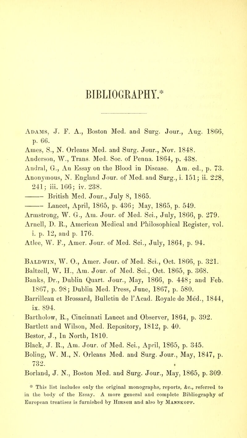 BIBLIOGRAPHY. Adams, J. F. A., Boston Med. and Surg. Jour., Aug. 1866, p. 66. Ames, S., N. Orleans Med. and Surg. Jour., Nov. 1848. Anderson, W., Trans. Med. Soc. of Penna. 1864, p. 438. Andral, Gr., An Essay on the Blood in Disease. Am. ed., p. 73. Anonymous, N. England Jour, of Med. and Surg., i. 151; ii. 228, 241; iii. 166; iv. 238. British Med. Jour., July 8, 1865. Lancet, April, 1865, p. 436; May, 1865, p. 549. Armstrong, W. G., Am. Jour, of Med. Sei., July, 1866, p. 279. Arnell, D. B., American Medical and Philosophical Register, vol. i. p. 12, and p. 176. Atlee, W. F., Amer. Jour, of Med. Sci., July, 1864, p. 94. Baldwin, W. 0., Amer. Jour, of Med. Sci., Oct. 1866, p. 321. Baltzell, W. H., Am. Jour, of Med. Sci., Oct. 1865, p. 368. Banks, Dr., Dublin Quart. Jour., May, 1866, p. 448; and Feb. 1867, p. 98; Dublin Med. Press, June, 1867, p. 580. Barrilleau et Brossard, Bulletin de I'Acad. Royale de Med., 1844, ix. 894. Bartholow, B., Cincinnati Lancet and Observer, 1864, p. 392. Bartlett and Wilson, Med. Repository, 1812, p. 40. Bestor, J., In North, 1810. Black, J. R., Am. Jour, of Med. Sci., April, 1865, p. 345. Boling, W. M., N. Orleans Med. and Surg. Jour., May, 1847, p. 732. Borland, J. N., Boston Med. and Surg. Jour., May, 1865, p. 309. * This list includes only the original monographs, reports, &c., referred to in the body of the Essay. A more general and eomj^lete Bibliography of European treatises is furnished by Hirsoh and also by Mannkopf.