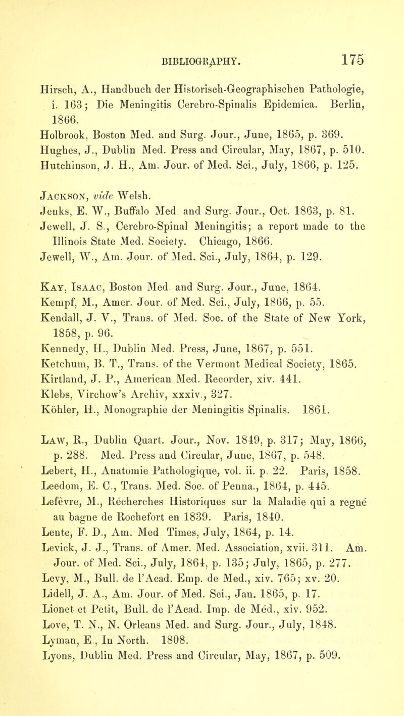 Hirscli, A., Handbuch der Historisch-Geographisclien Pathologie, i. 163; Die Meningitis Cerebro-Spinalis Epidemica. Berliuj 1866. Holbrook, Boston Med. and Surg. Jour., June, 1865, p. 369. Hughes, J., Dublin Med. Press and Circular, May, 1867, p. 510. Hutchinson, J. H., Am. Jour, of Med. Sci., July, 1866, p. 125. Jackson, vide Welsh. Jenks, E. W., Buffalo Med and Surg. Jour., Oct. 1863, p. 81. Jewell, J. S., Cerebro-Spinal Meningitis; a report made to the Illinois State Med. Society. Chicago, 1866. Jewell, W., Am. Jour, of Med. Sci., July, 1864, p. 129. Kay, Isaac, Boston Med. and Surg. Jour., June, 1864. Kempf, M., Amer. Jour, of Med. Sci., July, 1866, p. 55. Kendall, J. Y., Trans, of Med. Soc. of the State of New York, 1858, p. 96. Kennedy, H., Dublin Med. Press, June, 1867, p. 551. Ketchum, B. T., Trans, of the Vermont Medical Society, 1865. Kirtland, J. P., American Med. Recorder, xiv. 441. Klebs, Virchow's Archiv, xxxiv., 327. Kohler, H., Monographie der Meningitis Spinalis. 1861. Law, R., Dublin Quart. Jour., Nov. 1849, p. 317 j May, 1866, p. 288. Med. Press and Circular, June, 1867, p. 548. Lebert, H., Anatomic Pathologique, vol. ii. p. 22. Paris, 1858. Leedom, E. C, Trans. Med. Soc. of Penna., 1864, p. 445. Lefevre, M., Kecherches Historiques sur la Maladie qui a regne au bagne de Rochefort en 1839. Paris, 1840. Lente, F. D., Am. Med Times, July, 1864, p. 14. Levick, J. J., Trans, of Amer. Med. Association, xvii. 311. Am. Jour, of Med. Sci., July, 1861, p. 135; July, 1865, p. 277. Levy, M., Bull, de I'Acad. Emp. de Med., xiv. 765; xv. 20. Lidell, J. A., Am. Jour, of Med. Sci., Jan. 1865, p. 17. Lionet et Petit, Bull, de I'Acad. Imp. de Med., xiv. 952. Love, T. N., N. Orleans Med. and Surg. Jour., July, 1848. Lyman, E., In North. 1808. Lyons, Dublin Med. Press and Circular, May, 1867, p. 509.