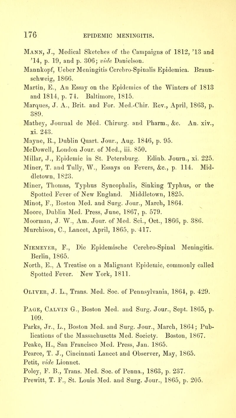 Mann, J., Medical Sketches of the Campaigns of 1812, '13 and '14, p. 19, and p. 306 j vide Danielson. Mannkopf, Ueber Meningitis Cerebro-Spinalis Epidemica. Braun- schweig, 1866, Martin, E., An Essay on the Epidemics of the Winters of 1813 and 1814, p. 71. Baltimore, 1815. Marques, J. A., Brit, and For. Med.-Chir. Rev., April, 1863, p. 389. Mathey, Journal de Med. Chirurg. and Pharm., &c. An. xiv., xi. 243. Mayne, B., Dublin Quart. Jour., Aug. 1846, p. 95. McDowell, London Jour, of Med., iii. 850. Millar, J., Epidemic in St. Petersburg. Edinb. Journ., xi. 225. Miner, T. and Tully, W., Essays on Fevers, &c., p. 114. Mid- dletown, 1823. Miner, Thomas, Typhus Syncophalis, Sinking Typhus, or the Spotted Fever of New England. Middletown, 1825. Minot, F., Boston Med. and Surg. Jour., March, 1864. Moore, Dublin Med. Press, June, 1867, p. 579. Moorman, J. W., Am. Jour, of Med. Sci., Oct., 1866, p. 386. Murchison, C, Lancet, April, 1865, p. 417. NlEMEYER, F., Die Epidemische Cerebro-Spinal Meningitis. Berlin, 1865. North, E., A Treatise on a Malignant Epidemic, commonly called Spotted Fever. New York, 1811. Oliver, J. L., Trans. Med. Soc. of Pennsylvania, 1864, p. 429. Page, Calvin G., Boston Med. and Surg. Jour., Sept. 1865, p. 109. Parks, Jr., L., Boston Med. and Surg. Jour., March, 1864; Pub- lications of the Massachusetts Med. Society. Boston, 1867. Peake, H., San Francisco Med. Press, Jan. 1865. Pearce, T. J., Cincinnati Lancet and Observer, May, 1865. Petit, vide Lionnet. Poley, F. B., Trans. Med. Soc. of Penna., 1863, p. 237. Prewitt, T. F., St. Louis Med. and Surg. Jour., 1865, p. 205.