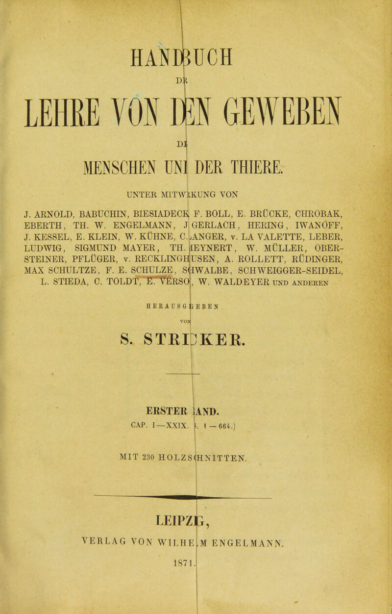 HANDBUCH d:i LEHKE VON W GEWEBEN D] MENSCHEN UNl DER THIERE. UNTER MITWIIKUNG VON J. ARNOLD, BABUCHIN, BIESIADECE F. BOLL, E. BRtlCKE, CHROBAK, EBERTH, TH. W. ENGELMANN, J GERLACH, HERING, IWANOFF, J. KESSEL, E. KLEIN, W. KUHNE, cIaNGER, v. LA VALETTE, LEBER, LUDWIG, SIGMUND MAYER, TH.][EYNERT, W. MULLER, OBER- STEINER, PFLtiGER, v. RECKLINGHlUSEN, A. ROLLETT, RUDINGER, MAX SCHULTZE, F. E. SCHULZE, sIlWALBE, SCHWEIGGER-SEIDEL, L. STIEDA, C. TOLDt^'fiTTfiRSO, W. WALDEYER und anderen HEEAUSGIJEBEN S. STRlbKEE. ERSTER CAP. I —XXIX. MIT 230 HOLZS AND. 1 —664.) teNITTEN. LEIPZP, VERLAG VON WILHE.M ENGELMANN. 1871.