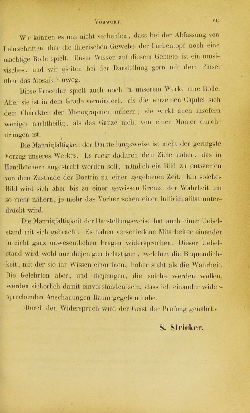 VoilWORT. ^I' Wir kOnnen es uns nicht verhehlen, dass bei der Abfassung von Lehrschriften iiber die tliierischen Gewebe der Farbentopf noch eine machtige Rolle spielt. Unser Wissen auf diesem Gebiete ist ein musi- visches, und wir gleilen bei der Darstellung gern mil dem Pinsel iiber das Mosaik hinweg. Diese Procedur spielt audi noch in unserem Werke eine RoUe. Aber sie ist in dem Grade vermindert, als die einzelnen Capitel sich dem Charakter der Monographien nahern; sie vvirkt audi insofern weniger naciitlieilig, als das Ganze nidil von einor Manier durch- drungen ist. ^ Die Mannigfaltigkeit der Darstellungsweise ist nicht der geringste Vorzue unseres Werkes. Es riickt dadurch dem Ziele .naher, das in Handbiichern angestrebt werden soil, namlidi ein Bild zu entwerfen von dem Zustande der Doctrin zu einer gegebenen Zeit. Ein solches Bild wird sich aber bis zu einer gewissen Grenze der Wahrheit um so mehr nahern, je mehr das Vorherrschen einer Individualitat untei- driickt wird. Die Mannigfaltigkeit der Darstellungsweise hat auch einen Uebel- stand mit sich gebracht. Es haben verschiedene IVlitarbeiter einander in nicht ganz unwesentlichen Fragen widersprochen. Dieser Uebel- stand wird wohl nur diejenigen belastigen, welchen die Bequemlich- keit, mit der sie ihr Wissen einordnen, hoher steht als die Wahiheit. Die Gelehrten aber, und diejenigen, die solche werden wollen, werden sicherlich damit einverstanden sein, dass ich einander wider- sprechenden Anschauungen Raura gegeben habe. »Durch den Widerspruch wild der Geist der Priifiing genahrt.« S. Strieker.