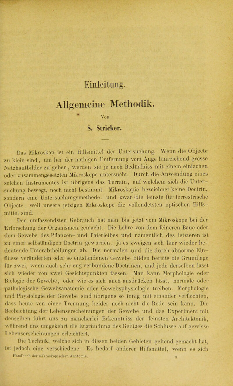 Einleitung. AUgemeine Methodik. ^ on S. Strieker. Das iMikroskop ist ein llilfsmiltel der Unlcrsuchung. Wenn die Objecle 2u klein sind , um bei der nolhigen Entfernung vom Auge hinreichend grosse Js'elzhautbilder zu geben, warden sie je nach Bedurfniss mit einem einfachen Oder zusammengesetzlen Mikroskope untersucht. Durch die Anwendung eines solchen Instrumentes ist iibrigens das Terrain, auf welchem sich die Unter- suchung bewegt, noch nicht beslimnit. Mikroskopie bezeichnet keine Doctrin, sondern eine Unlersuchungsmeliiode, und zwar |die feinste fur terrestrische Objecte, weil unsere jetzigen Mikroskope die vollendetsten oplischen Hilfs- mittel sind. Den umfassendslen Gebrauch hal man bis jetzl vom Mikroskope bei der Erforschung der Organismen gemacht. Die Lehre von dem feineren Baue oder dem Gewebe des Pllanzen- und Thierleibes und namenliich des lelzleren ist •zu einer selbstandigen Doctrin geworden, ja es zweigen sich hier wieder be- deutende Unterablheilungen ob. Die normalen und die durch abnorme Eln- flUsse veranderten oder so cntstandenen Gewebe bilden bereits die Grundlage fUr zwei, wenn auch sehr eng verbundene Doclrinen, und jede dersolben lassl sich wieder von zwei Gesichtspunklen fassen. Man kann Morphologic oder Biologic der Gewebe, oder wie es sich auch ausdrtlckcn liissl, normale oder pathologische Gewebsanatomie oder Gewebsphysiologie treiben. Morphologic und Physiologic der Gewebe sind tlbrigens so innig mit einander verllochlen, dass houlc von einer Trcnnung bolder noch nichl die Redo sein kann. Die Beobachtung der Lebenserschcinungon der Gewebe und das Experiment mit tlenselben fuhrt uns zu manchcrlei Erkenntniss der feinsten Archilektonik, A\'ahrend uns umgekehrt die ErgrUndung des Geftlges die SchlUsse auf gewisse Lebenserscheinungen erleichterl. Die Technik, welchc sich in dioson beiden Gebieten geltend gemacht hat, ist jedoch eine verschiedene. Es bedarf anderer llilfsmiltel, wenn es sich Handbacli der mikroskopischen Anatomie. ^