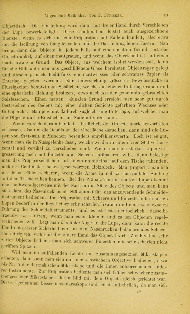 Objectlisch. Die Einslellung wird dann mit freier Hand durch Yerschiebcn der Lupe bewerkstelligt. Diese Conibinalion leistel audi ausgczeichnele Dienste, wenn es sich urn feine Priiparalion mil Nadeln handelt, also etwa uin die Isolirung von Ganglienzellen und die Darstcllung feiner Fasern. Man bringt dann die Objecle in jedcm Falie auf einen matten Grund; ist das Object dunkel, auf einen maltgrauen, und wenn das Object hell ist, auf einen inallschwarzen Grund. Das Object, aus welcheni isolirt werden soil, kann fill- alle Fiille auf einen aus geschlifleneni Glase bereilelen Objecltrager gelegt und diesem je nach Bedilrfniss ein mattweisses oder schwarzes Papier als Unterlage gegeben werden. Zur Untersuchung grosserer GewebsslUcke in Fltlssigkeiten beniilzt man Schiilchen, welche auf ebener Unterlage ruhen und eine spliiirische Hohlung besitzen, etwa nach Art der genieinhin gebrauchten Salzfiisschen. Einen matten, dunklen Grund erreicht man sehr gut durch Bestreichen des Bodens mit einer dicken Schichte gefiirbten Wachses oder Guttapercha. Man gewinnt dadurch zugleich eine Unterlage, auf welcher man die Objecte durch Einslechen mit Nadeln fi\iren kann. Wenn es sich darum handelt, die Reliefs der Objecte stark hervortreten zu lassen, also um die Details an der OberOache derselben, dann sind die Lu- pen von Steixheil in Milnchen besonders empfehlenswerth. Doch ist es gut, wenn man sie in Nussgelenke fasst, welche wieder in einem fixen Slative hori- zontal und vertikal zu verschieben sind. Wenn man bei starker Lupenver- grdsserung noch mit Pincette und Scheere priipariren will, dann befestige man das Praparirschiilchen auf einem unmittelbar auf dem Tische luhenden, raehrere Centimeter hohen geschwilrzlen Holzblock. Man prilparirt namlich in solchen Fallen sicherer, wenn die Arme in nahezu horizontaler Stellung auf dem Tische ruhen konnen. Bei der Priiparation mit starken Lupen kommt man nolhwendigerweise mit der Nase in die Nahe des Objects und man kann sich dann des NaseniUckens als StUtzpunkt fiir das anzuwendende Schneide- instrument bedienen. Die Praparation mit Scheere und Pincette unter starken Lupen bedarf in der Hegel einer sehr scharfen Fixation und einer sehr exacten Fuhrung des Schneideinstruments, und es ist fast unenlbehrlich, dasselbe ii gendwo zu stutzen, wenn man es an kleinen und zai len Objcctcn regel- recht leiten will. Legt man das linke Auge an die Lupe, dann kann die rechte Hand mit grosser Sicherheit ein auf dem Nasenrucken balancirendes Scheer- chen dirigiren, wahrend die andere Hand das Object fixirt. Zur Fixation sehr zarler Objecte bediene man sich schwerer Pincelten mit sehr scharfen nicht geriirien Spitzen. NMll man im auffalienden Lichte mit zusammengeselzlen Mikroskopcn arbeiten, dann kann man sich nur der schwachern Objective bedienen, etwa bis Nr. 5 der Harlnak'schen Mikroskope und die ihnen entsprechenden ande- rer Instrumenle. Zur Praparation bediente man sich frtlher schwacher zusam- mongesetzter Mikroskope, deren Bild mit dem Objecte gleich gerichlet war. Diese sogenannten Dissectionsmikroskope sind leichl entbohrlich, do man sich