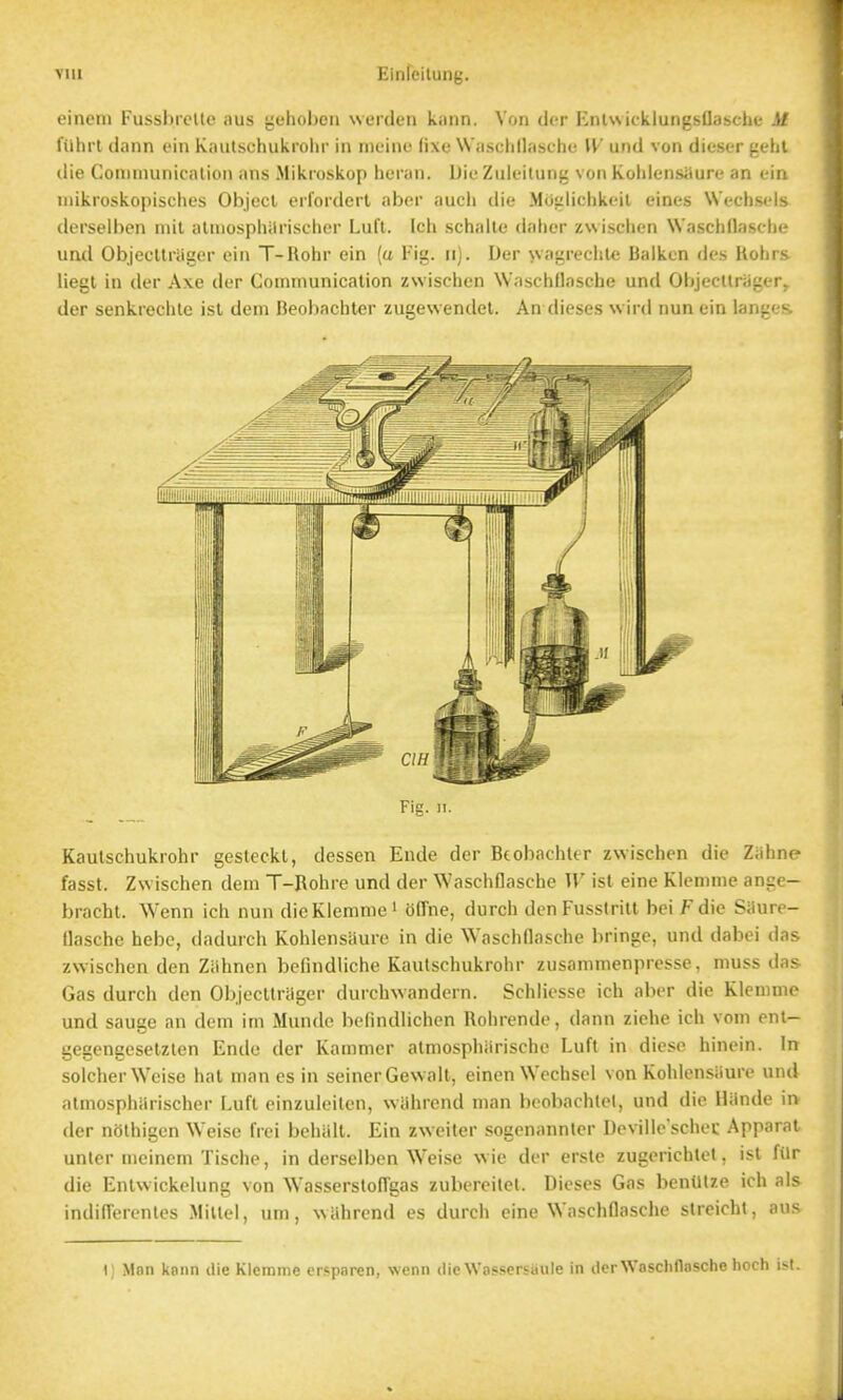 eincni FussbrcUe aus {iehoboii werdeii kaiin. Von dcr EnlwkklungsOasche Sf filhrl dann cin Kaiitschukrohr in tneine lixo Wa.sclill.ische W und von dieser {ichl die Coninuinicalion ans Mikioskop heran. DieZuleilung von Koliiensilure an ein inikroskopisches Object erfordert aber aucli die Mciiilichkeil eines Wcchstds derselben mil alniospliilrischcr Lufl. Ich schnlle dalier zwisciion Waschdascln- und Objecllniger ein T-Rohr ein (a Fig. ii). Der wagreciile Baiken de.s Kolii s liegl in der Axe der Communication zwisclien WaschOasche und Objecltrager. der senkrechle isl dem Beobacbter zugewendet. An dieses vvird nun ein langc- Fig. II. Kaulschukrohr gesteckt, dessen Ende der Bcobaciittr zwischen die Ziihne fasst. Zwischen dein T-Rohre und der Wasciifiasche W isl eine Klcmnie ance- brachl. Wenn icli nun dicKlemme ' offne, durch den Fusstrilt bei Fdie Saure- Uasche hebe, dadurch KohlensUure in die Waschflasche bringe, und dabei das zwischen den Ziihnen befindliche Kaulschukrohr zusanimenpresse, muss das Gas durch den Objecltrager durchwandern. Sciiliesse ich aber die Klemnie und sauge an dem im Mundc hefindlichcn Rohrende, dann ziehe ich vom ent- gegengesetzlen Ende der Kammer atmosphiirische Lufl in diese hinein. In solcherWeise hal man es in seiner Gewall, eincn Wochsel von Kohlensiiure und atmosphiirischer Luft cinzuleiten, wiihrend man beobachlel, und die Hiindc in dcr nolhigen Weise IVei behiill. Ein zweiter sogenannler Devilie'schec Apparal unter meinem Tische, in derselben Weise wie der ersle zugerichlct, isl fiir die Enlwickohing von WasserslofTgas zubereilel. Dieses Gas benUlze ich als indilTerenles Millcl, urn, wiihrend es durch eine WaschDasche slrcichl, aus 1) Man kaiin die Klerame ersparen, wenn die Wassersiiule in derWaschnasche hoch ist.