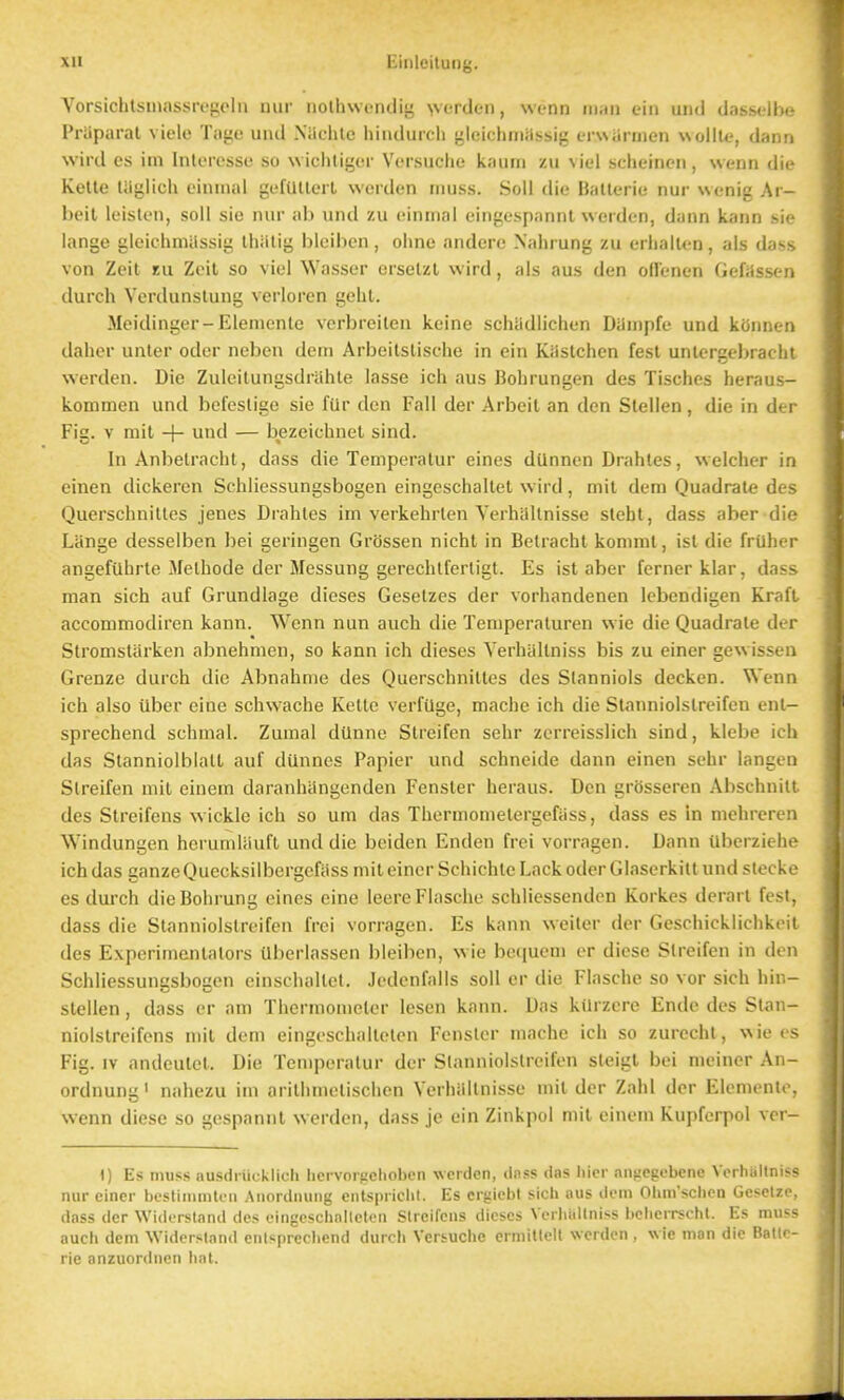 Vorsichtsuiassivi^olu uui' iiothwfndiy >vfiden, wc-nn iiiini eiii und dasselbe Praparal viele Tage und Nilchle hinduicli j^leichniilssig erwUriiien wollte, dann wild cs im Inleresse so w iclitiger Versuche kaum zu vie! scheincii, wenn die Kelle liiiilich ciniiial gefUtlcil wordcn muss. Soil die Ballcric; nur wenig Ar- beit leislen, soil sic luir ab und /.u eiiimal cingespannt weiden, dann kann sie lange gleichmiissig Ihiilig bleiben, oline andcre Naiii ung zu erliallen, als dass von Zeit lu Zeit so viel Wasser erselzl wird, als aus den offenen Gefasscn durch Vcrdunslung verloren geht. Mcidinger-Elenienle vcrbreilen keine schUdlichen Danipfc und kOnnen daher unter oder neben dein Arbeitslische in ein Kaslchen fesl unlergebracht werden. Die Zulcilungsdnihte lasse ich aus Bobrungen des Tisches heraus- kommen und befeslige sie fQr den Fall der Arbeit an den Stellen, die in der Fig. V mit + und — bezeichnet sind. In Anbelracht, dass die Temperatur eines dUnnen Drahles, welcher in einen dickercn Schliessungsbogen eingeschallet wird, mit dem Quadrate des Querschnilles jenes Drahles im verkehrten Yerhiillnisse stebt, dass aber die Liinge desselben bei geringen Grossen nicht in Betracht konnnt, ist die frilher angefUhrte Methode der Messung gerechlferligt. Es ist aber fernerklar, dass man sich auf Grundlage dieses Geselzes der vorhandenen Icbendigen Kraft accommodiren kann. Wenn nun auch die Temperaturen wic die Quadrate der Stromstiirken abnehmen, so kann ich dieses Yerhallniss bis zu einer gewissen Grenze durch die Abnahme des Querschnittes des Slanniols decken. Wenn ich also Uber eine schwache Kelte verfUge, mache ich die Stanniolslreifen ent- sprechend schmal. Zumal dilnne Slreifen schr zerreisslich sind, klebe ich das Stanniolblatt auf diinnes Papier und schneide dann einen sehr langen Slreifen mit einem daranhangenden Fenster heraus. Den grOsseren Abschnitt des Streifens wickle ich so urn das Thermometergefiiss, dass es in nichreren Windungen hcrumliiuft und die beiden Enden frci vorragen. Dann Uberziehe ich das ganzeQuecksilbergefiiss mit einer Schichte Lack oder Glascrkilt und slecke es durch dieBohrung eines eine leereFlasche schliessenden Korkes derarl fest, dass die Stanniolslreifen frei vorragen. Es kann weiler der Geschicklichkeit des Experimentalors Uberlassen bleiben, wie be(iucni or diese Slreifen in den Schliessungsbogen einschaltcl. Jedcnfalls soil er die Flasche so vor sich hin- stellen, dass er am Thermometer lesen kann. Das kUrzere Ende des Slan- niolstreifcns mit dem eingeschalteten Fensler mache ich so zurechl, \\ie cs Fig. IV andeutet. Die Temperatur der Stanniolslreifen sleigl bei meiner An- ordnung' nahezu im arithmclischen Verhiiltnisse mil der Zahl der Elemento, wenn diese so gespannt werden, dass je ein Zinkpol mil einem Kupferpol ver- 1) Es muss ausdiiicklich hcrvorficlioben werden, tlnss das liier aiificgebene Yerhallniss nur einer bcstiiiimtcii Anordniing entspriclil. Es ergiebt sich aus dem Ohm'schen Geseize, dass der Widersland des eingeschnlleten Streifens dieses Verhidlniss beherrscht. Es muss auch dem Widersland enlsprechend durcli Veriuche ermitlell werden , w ie man die Batlc- rie anzuordnen hat.