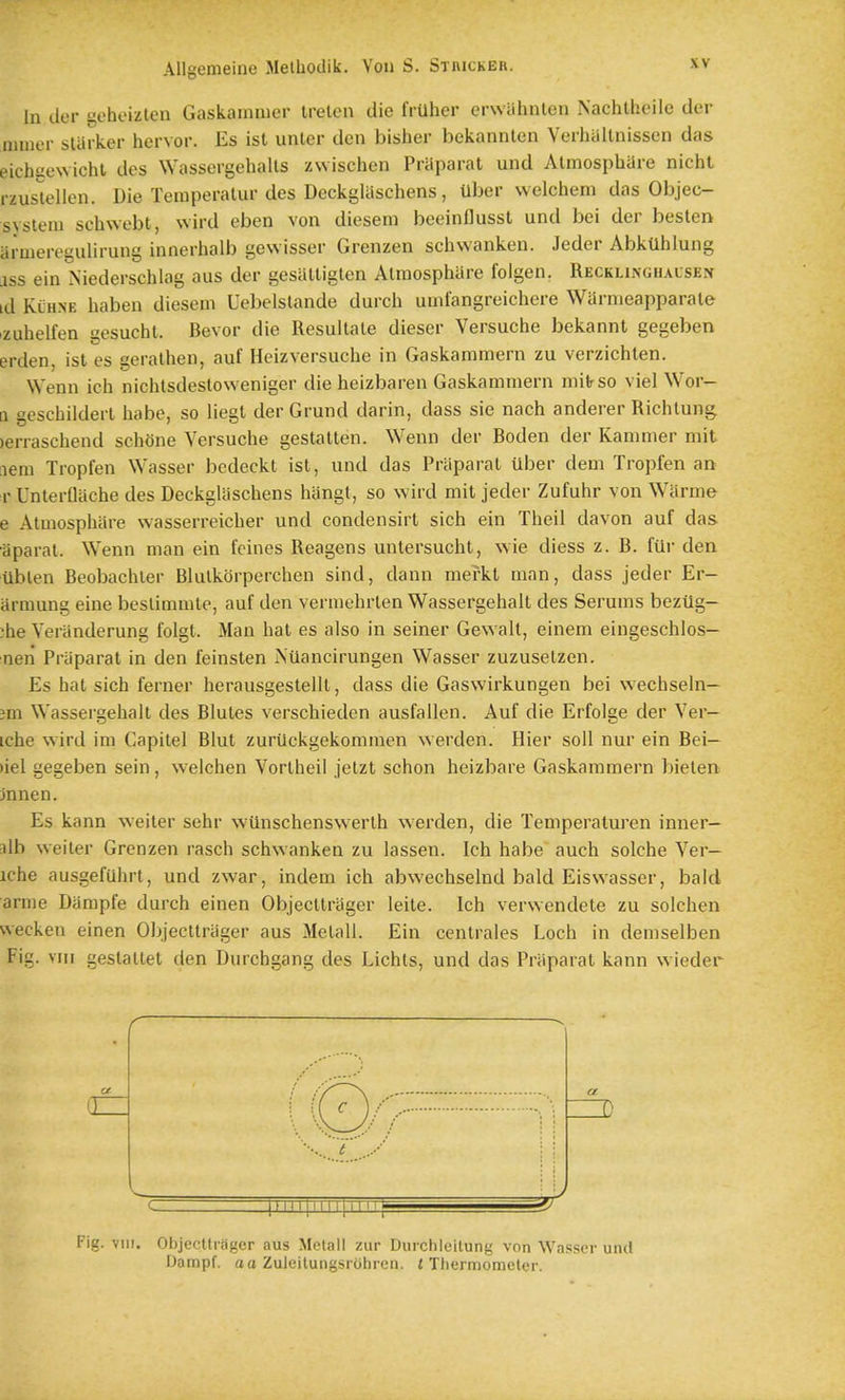 In tier geheizlen Gaskainmer irelcu die frUher erwiihnlen Nachlheile tier miner starker hervor. Es ist unler tlen bisher bekannten Verhaltnissen tlas eichKewicht ties Wassergehalls zvvischen Priiparat untl Almosphare nicht rzuslellen. Die Teraperalur ties Deckglaschens, Uber welchem das Objec- svsteni schwebt, wird eben von diesem beeinflusst und bei der beslen ai-uieregulirung innerhalb gewisser Grenzen schwanken. Jeder Abktlhlung ass ein Niederschlag aus der gesalligten Almosphare foigen. Recklinghalsen id Klhne haben diesem Uebelstande durch umfangreichere WUrnieapparate izuhelfen gesucht. Bevor die Resullale dieser Versuche bekannt gegeben ertlen, ist es geralhen, auf Heizversuche in Gaskammern zu verzichten. Wenn ich niohtsdestoweniger die heizbaren Gaskammern mifrso viel Wor- [1 gescbilderl habe, so liegl der Grund darin, dass sie nach anderer Richlung. )erraschend schone Versuche gestalten. Wenn der Boden der Kammer mit aem Tropfen Wasser bedeckt ist, und das Priiparat uber dem Tropfen an r Unterflache des Deckglaschens hangt, so wird mit jetler Zufuhr von Wiirme e Almosphare wasserreicher und condensirt sich ein Theil davon auf das liparal. Wenn man ein fcines Reagens unlersucht, wie diess z. B. ftlr dea Ublen Beobachler Blulkorperchen sind, dann mefkl man, dass jeder Er- armung eine besliramte, auf den vermehrten Wassergehalt des Serums bezilg- ;he Veranderung folgt. Man hat es also in seiner Gewalt, einem eingeschlos- nen Praparat in den feinsten Nilancirungen Wasser zuzuselzen. Es hat sich ferner herausgestelll, dass die Gaswirkungen bei wechseln— jm Wassergehalt des Blutes verschieden ausfallen. Auf die Erfolge der Ver- tche wird im Capilel Blut zurilckgekommen werden. Hier soil nur ein Bei— >iel gegeben sein, welchen Vortheil jelzt schon heizbare Gaskammern bieten jnnen. Es kann weiter sehr wiinschenswerth werden, die Temperaluren inner- alb weiler Grenzen rasch schwanken zu lassen. Ich habe auch solche Ver- iche ausgefUhrt, und zwar, indem ich abwechselnd bald Eiswasser, bald amie Dampfe durch einen Objecltrliger leite. Ich verwentlete zu solchen wecken einen Objectlriiger aus Melall. Ein centrales Loch in tlemselben Fig. VIII gestaltet den Durchgang des Lichts, und das Praparat kann wieder Fig. VIII. Objecltifiger aus Metall zur Duichleilung von Wasser und Dampf. ao Zuleitungsrohren. /Thermometer.