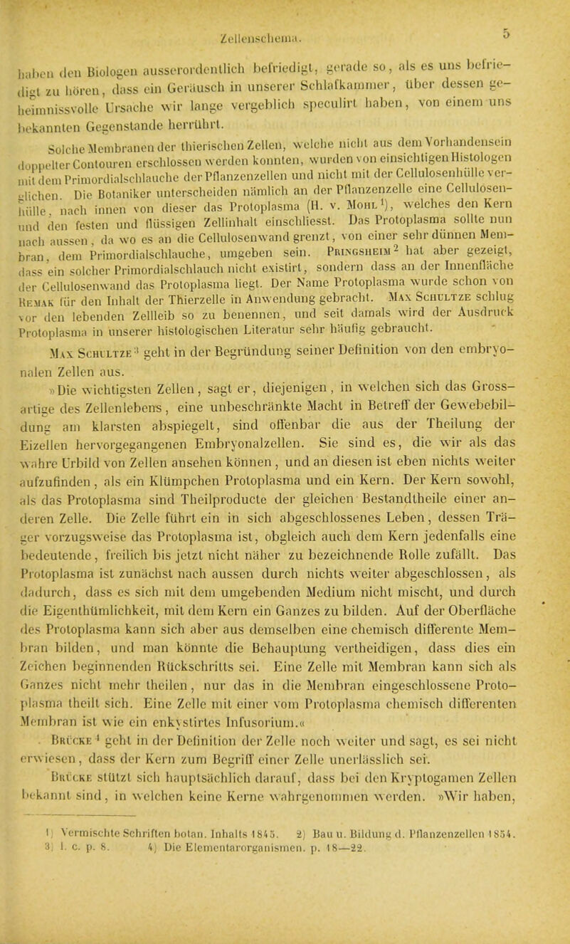 Zellensclieiiia. l,al)eM (Ion Blolo^en aussero.denllich belViedigl, iiovade so, als es uus befne- (lioi zu lioi-en, (loss ein Geiausch in unserer Schlafkammer, Uber dessen gc- l.ehnnissvoUe Uisache wir lange vergeblich speculirl haben, von einem uns bekannlen Gegenslande herrUhrl. SeicheMeoibranender thierischen Zcllen, welclie niclil aus dem Vorliandeusein doppelterContouren crschlossen wcrden konnlen, warden von einsichligeiiHistologcn u.ildemPrimordialschlauche der Pnanzenzellen und niclit mil der Cellulosenhulle ver- Klichen Die Botaniker imtcrscheiden namlich an der PHanzenzelle cine Cellulosen- hulle nach inncn von dieser das Protoplasma (H. v. Mohl'), welches den Kern und den festen und fliissigen Zellinhall einscbliessl. Das Protoplasma sollte nun nach aussen, da wo es an die Cellulosenwand grenzl, von cincr sehr dunnen Mem- bran, dem Primordialschlaucbe, umgeben sein. Phi.ngsheim 2 hat aber gezeigt, (lass ein soldier Primordialschlauch niclit exislirt, sondern dass an der Innenfliiche der Cellulosenwand das Protoplasma liegt. Der Name Protoplasma wurde schon von Uemak liir den Inbalt der Thierzelle in Anwendung gebraclit. Max Schultze scblug \ur den lebenden ZelUeib so zu benennen, und seit damals wird der Ausdruck Protoplasma in unserer histologischen Literatur sebr haufig gebraucht. Max Schlltze=' geht in der Begrvindung seiner Definition von den embryo- nalen Zellen aus. i)Die wichtigslen Zellen, sagt er, diejenigen, in welchen sich das Gross- arlige des Zellenlebens , eine unbeschriinkte Machl in Belreff der Gewebebil- dung am klarsten abspiegelt, sind oflenbar die aus der Theilung der Eizellen hervorgegangenen Erabryonalzellen. Sie sind es, die wir als das wahre Urbiid von Zellen ansehen kdnnen , und an diesen ist eben nichls weiler aufzufinden , als ein Kliimpchen Protoplasma und ein Kern. Der Kern sowohl, rils das Protoplasma sind Theilproducte der gleichen Bestandtheile einer an- (leren Zelle. Die Zelle fuhrt ein in sich abgeschlossenes Leben, dessen Tra- ger vorzugsweise das Protoplasma ist, obgleich aucli dem Kern jedenfalls eine bedeutende , freilich bis jetzt nicht niiher zu bezeichnende Rolle zufiillt. Das Protoplasma ist zunlichsl nach aussen durch uichts welter abgeschlossen, als (hidurch, dass es sich mil dem umgebenden Medium nicht mischl, und durch die Eigenthtlmlichkeit, mil dem Kern ein Ganzes zu bilden. Auf der Oberflache lies Protoplasma kann sich aber aus demselben eine chemisch diff'erente Mem- hran bilden, und man konnte die Behauptung vertheidigen, dass dies ein Zoichen beginnenden Riickschritts sei. Eine Zelle mil Membran kann sich als Ganzes nicht inehr iheilen, nur das in die Membran eingeschlossene Proto- plasma theilt sich. Eine Zclle mil einer vom Protoplasma chemisch differenlen Membran ist wie ein enkystirles Infusorium.« Bklcke^ gcht in der Definition der Zelle noch welter und sagt, es sei nicht (Twiesen , dass der Kern zum BegrilT einer Zelle unerliisslich sei. Bricke stUtzl sich hauptsiichlich darauf, dass bei den Kryplogamen Zellen bckannt sind, in welchen keine Kerne wahrgenommen werden. »Wir haben, Ij Vermischte Schriflen botan. Inhalls 1843. 2) Bau u. Bildung d. Pnanzenzellen 1834. 3; 1. c. p. 8. 4) Die Elcmentarorganismen. p. 18—22.