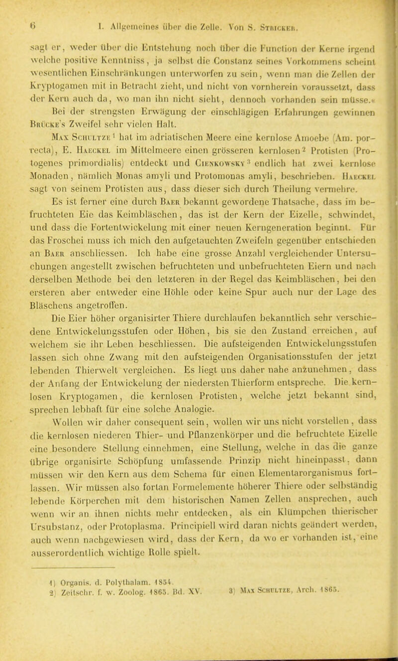 sagt cr, weder Ubcr die Enlsloliung noch Uber die Funclion der Kenie irgend Nvciche positive Kcnntniss, ja selbst die Conslanz seines Vorkommcns sclieinl wosonlliehon liinscliriinkiingcn unlcrworfcn zu sein, wenn man die Zellen der Kryplofiamen mil in Betraclil /ieiit, und niciil von vorniierein vorausselzt, dass der Kern anch da, wo man ihn niclil siehl, dennocli vorlianden sein mUsse. Bei der strongslen Erwilgung der einsciilagigen Erfaln-ungen gewinnen Bricke s Zwoife! soiir viclon Halt. Max Scm ltzi; ' hat im adrialisciien Mecrc eine kernlose Anioehe (Am. por- recta), E. Ha.eckel im Mittclmeere einen grosseren kerniosen^ Protisten (I'ro- togencs priniordialis) entdeckt und Cienkowskv endiich hat zwei kernlose Monadcn, niimlich Monas amyli und Protomonas amyli, besclirieben. Haeckel sagt von seineni Protisten aus, dass dieser sich durch Theilung venneln-e. Es ist ferner eine durch Baer bekannt gewordene Thatsaciie, dass im be- fruchteten Eio das Keimblaschen, das isl der Kern der Eizelle, schwindet. und dass die Fortenlwickelung mil einer neuen Kerngeneralion beginnt. Fill das Froschei muss ich mich den aufgetauchten Zweifein gcgentlber eutschieden an Baer anschliessen. Ich habe eine grosse Anzahl vergleichender Untersu- chungen angeslelit zwischen befruchtelen und unbefruchteten Eiern und nacli derselben Methode bei den letzteren in der Kegel das Keimblaschen, bei den ersteren aber entvveder eine Hohle oder keine Spur auch nur der Lage des Blaschens angetrolfen. Die Eier holier organisirter Thiere durchlaufen bekanntlich sehr verschie- dene Enlwickelungsstufen oder Ilbhen, bis sie den Zustand crreichen, auf welchem sie ihr Leben beschliessen. Die aufsteigenden Entwickelungsstufen lassen sich ohne Zwang mit den aufsteigenden Organisalionsstufen der jetzt lebenden Thierwelt vergleichcn. Es liegl uns daher nahe anzunehmen , dass der Anfang der Entwickelung der niedersten Thierform entsprcche. Die kern- losen Kryplogamen, die kcrnlosen Protisten, welche jetzt bekannt sind, sprechen iebhaft fUr eine solche Analogic. Wollen wir daher consequent sein, wollen wirunsnichl vorstclkMi, dass (lie kernloscn niederen Thier- und Pflanzenkorper und die befruchtelc Eizelle oine besondere Stellung einnchmcn, eine Stellung, welche in das die ganze Ubrige organisirte Schopfung umfassende Prinzip nicht hincinpasst. dann mUssen wir don Kern aus dcni Schema fUr einen Elemenlarorganismus forl- lassen. Wir niUssen also fortan Formelcmentc hohercr Thiere oder selbstiindig Icbende Korperchcn mit dcm historischen Namen Zellen ansprechen, auch wenn wir an ihncn nichts mehr entdecken, als ein Klilmpchen ihierischer Ursubstanz, oder Protoplasma. Principiell wird daran nichls goiindert werden, auch wonn nachgcwiosen wird, dass der Kern, da wo er vorhanden ist, eino ausserordentlich wichtigc Bolle spielt. 1) Organis. rl. I'olylholam. 1854. 2) ZeiUchr. f. w. Zoolog. 1865. lid. XV. 3) Max SciirLTZE, Arcli. 1865.