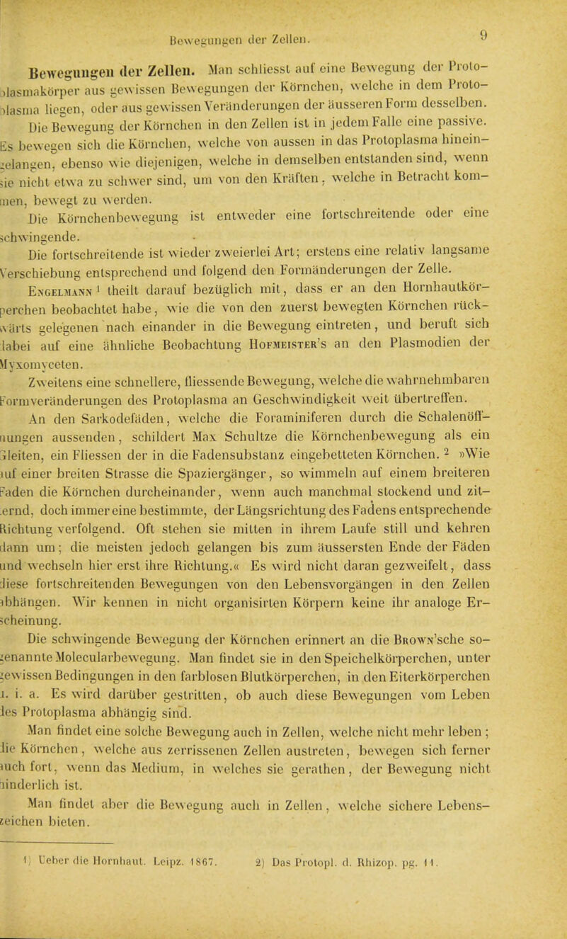 Bcweguiigen der Zelleii. BewegUUgeu der Zelleil. Man schliessl auf cine Beweguni^ dor Frolo- )lasmiikorpcr aus i;e\vissen Boweguni-L'n der Kornchen, welchc in dem Prolo- ilasnia licgen, oder aus gewissen Veriinderungen der ausseren Form desselben. Die Bewegung der Kornchen in den Zellen isl in jcdem Falle eine passive, lis bewegen sich die Kornchen, welche von aussen in das Proloplasma hinein- zelangen° ebenso wie diejenigen, welche in demselben enlslanden sind, wenn ;ie nic-hl'etwa zu schwcr sind, urn von den Kraften, welche in Belrachl kom- luen, bewegl zu werden. Die KOrnchenbewegung isl entvveder cine fortschreitende oder eine >chwingende. Die fortschreitende ist wieder zweierlei Art; crstens eine relaliv langsanie Verschiebung enlsprechend und lolgend den Formilnderungen der Zelle. ExGELMANN^ thcill darauf bezuglich mit, dass er an den Hornhautkor- perchen beobachtet habe, wie die von den zuerst bewegten Kornchen ruck- ^viirts gelegenen nach einander in die Bewegung einlrelen, und berufl sich labei auf eine ahnliche Beobachtung Hofjieister's an den Plasmodien der Myxoniyceten. Zweilens eine schnellere, Hiessende Bewegung, welche die wahrnehmbaren Formveriinderungen des Proloplasma an Geschwindigkeit weit Uberlrelfeu. An den Sarkodeftiden, welche die Foraminiferen durch die Schalenofl- iiungen aussenden, schilderl Max Schullze die Kornchenbewegung als ein ileilen, ein Fiiessen der in die Fadensubstanz eingebelleten Kornchen. 2 »\Vie luf einer breilen Strasse die Spazierganger, so wimmeln auf einera breiteren Faden die Kornchen durcheinander, wenn auch manchnial slockend und zil- ernd, dochimniereinebeslimmle, derLiingsrichlungdesFadensenlsprechende Richtung verfolgend. Oft slehen sie mitten in ihreni Laufe still und kehren ilann um; die meisten jedoch gelangen bis zum aussersten Ende der Fiiden und wechseln hier ersl ihre Richlung.w Es wird nicht daran gezweifelt, dass :liese fortschreilenden Bewegungen von den Lebensvorgangen in den Zellen ibhangen. Wir kennen in nicht organisirten Korpern keine ihr analoge Er- cheinung. Die schwingende Bewegung der Kornchen erinnerl an die BROWN'sche so- ^enannleMolecularbew-cgung. Man findel sie in den Speichelkoi-perchen, unler iewissen Bedingungen in den farblosen Blutkbrperchen, in den Eiterkorperchen I. i. a. Es wird daiUber geslrillen, ob auch diese Bewegungen vom Leben ies Proloplasma abhangig sind. Man findel eine solche Bewegung auch in Zellen, welche nichl mehr leben ; iie Kornchen , w elche aus zcrrissenen Zellen auslreten, bewegen sich ferner mchfort, wenn das Medium, in welches sie geralhen, der Bewegung nichl linderiich isl. Man findel aher die Bewegung auch in Zellen, welche sichcrc Lebens- zeichen bielcn. 1 L'cher die Hornliaut. I.eipz. 1867. 2) Das Protopl. d. Rhizop. pg. H.