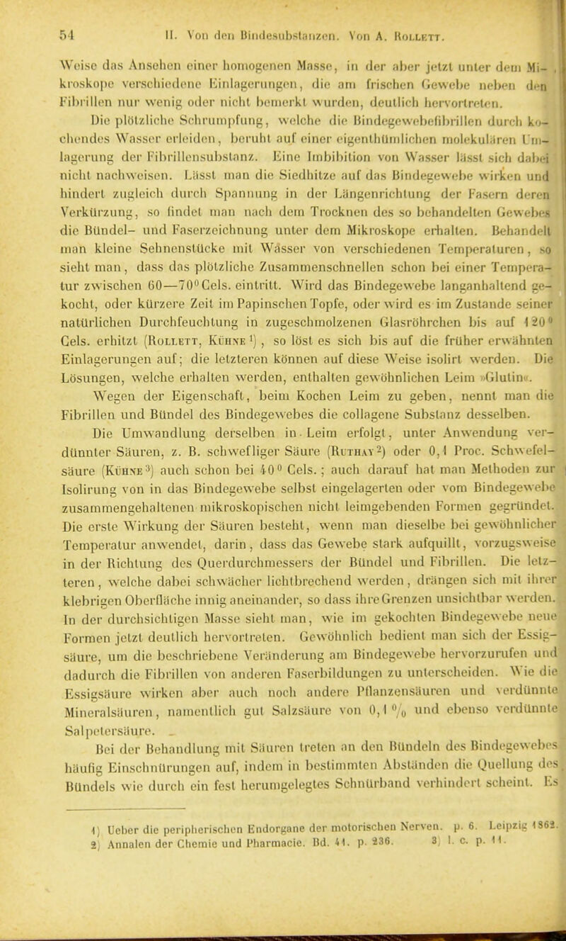 Woiso das Ansehen oiner honiogenen Masse, in der aber jeUl unl«r dcm Mi- kroskope verscliiedc>nc liinlagcrungon, die am frischen Gewebe ncben den Fil)rilliMi nur wenit; oder niclit l)('in(Mkl wurdcui, dcullich hcivoitrol<>n. Die plolzliclio Scliruin|>fung, wi.'lche die Hindegewi'belibrillen durdi k - clumdcs Wasser erieiden, boruhl auf einer eigenlhUniliclien molekuliJren I i - lagorung der Fibrillensul)slanz. Eine Iinbil)ition von Wasser lassl sich dai>ei nicht nachwoisiMi. I.iissl man die Siedhilze auf das Bindet:e\vebe wirkcn und liinderl zuiileich durcli Spanimng in der Liingenrichlung der Fasern dcn-ii Verktlrzung, so lindel man nacli dem Trocknen des so behandellen GcwcIm- die Btlndel- und Fascrzeichnung unler dem Mikroskope erhallen. Behaiidi It man kleine SehnenslUcke mil Wasser von verschiedenen Temperaluren, so sieht man, dass das piblzliclic Zusammenschneiien schon bei einer Tempcra- tur zwischen 60—TO^Cels. einlritt. Wird das Bindegewebe langanhaitend - kochl, oder kUrzere Zeit im Papinsclien Topfe, oder wird es im Zuslande seiner nalilrlichen Durchfeuclitung in zugeschmolzenen Glasrbhrchen bis auf i'iO Gels, erhilzl (Kollett, Kuh.\e •) , so lost es sich bis auf die frilher erwiihnten Einlagerungen auf; die letzteren kOnnen auf diese Weise isolirt werden. Die Losungen, welclie erhallen werden, enthallen gewohnlichen Leim xGlulinu. Wegen der Eigenschaft, beiui Kochen Leim zu geben, nennt man die Fibrillen und BUndel des Bindegewebes die collagene Subslanz desselben. Die Umvvandiung derselben in -Leim erfolgl, unter Anwendung ver- dllnnler Siiuren, z. B. schwefliger Saure (Rlthay^) oder 0,1 Proc. Schwefel- saure (KiinsE'') auch schon bei 40 Gels.; auch darauf hat man Melhoden zur Isolirung von in das Bindegewebe selbst eingelagerlen oder vom Bindegewelu zusammengehaltencn mikroskopischen nicht leimgebenden Formen gegrUndel. Die crsle Wirkung der Siiuren besleht, wenn man dieselbe bei gewohniicher Tcmperalur anwendel, darin, dass das Gewebe stark aufquillt, vorzugsweisi- in der Richlung des Queidurchmessers der BUndei und Fibrillen. Die letz- teren , welche dabei schwilcher lichlbrechend werden, driingen sich mil ihr«M klebrigen Obcrdiiche innig ancinander, so dass ihreGrenzen unsiohtbar werden. In der durchsichligen Masse sieht man, wie im gekoclilen Bindegewebe nem' Formen jelzt deullich hervorlreten. Gcwohnlich bcdient man sich der Essic- saure, urn die bcschriebene Veriinderung am Bindegewebe hervorzurufen und dadurch die Fibrillen von anderen Faserbildungen zu unlerscheidon. Wie die Essigsaure wirkcn aber auch noch andere Pllanzensauren und verdiinnt.' Mineralsauren, namenllich gut Salzsiiure von 0,1 /o und ebenso verdunni Salpetersiiure. _ Bei der Behandlung mil Siiuren trelen an den Bilndein des Bindegewebi - hiiufig Einschntlrungen auf, indem in beslimmtcn Aiislunden die Quellung d<- BUndels wie durch ein fesl herun)gelegles SchnUrband verhinderl sciieint. l.- 1) Ueber die peripherischon Endorgane der motorischen Nerven. p. 6. Leipzig 2) Annalen der Cheraie und Pharmacie. Dd. 41. p 236. 3, 1. c. p. H.