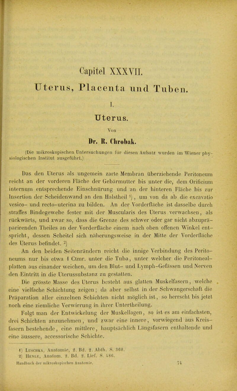 Capitel XXXYII. Uterus, Placenta nnd Tuben. I. Uterus. Von Dr. R. Clirobak. (Die mikroskopischen Unlersuchungen fiir diesen Aufsatz wurden im Wiener phy- siologischen Fnstilut ausgefuhrt.) Das den Uterus nh ungemein zarle Membran ilberziehende Peritoneum reicht an der vorderen Flache der Gebiirmutter bis unter die, dem Orificium internum entsprechende Einschniirung und an der hinteren Flache bis zur Insertion der Scheidenwand an den Halslheil '), um von da ab die excavatio vesico- und recto-uterina zu bilden. An der Vorderniicbe ist dasselbe durch straffes Bindegewebe fester mit der Muscularis des Uterus verwachsen, als rUckwarts, und zwar so, dass die Grenze des schwer oder gar nicht abzupra- parirenden Tiieiles an der Vorderflache einem nach oben offenen Winkel enl- spricht, dessen Scheitel sich nalierungsweise in der Mitte der Vorderflache des Uterus befindet. 2) An den beiden Seilenriindern reicht die innige Yerbindung des Perilo- neums nur bis etwa 1 Ctmr. unter die Tuba, unter welcher die Peritoneal- platten aus einander weichen, um den Blut- und Lymph-Gefiissen und Nerven den Eintritt in die Utorussubstanz zu gestatlen. Die grosstc Masse des Uterus bcsteht aus glalten Muskelfasern, welche cine vielfache Schichtung zeigen; da aber seil)st in der Schwangerschaft die Preparation aller einzelnen Schiclilen nicht moglich ist, so l>errsclit bis jetzt noch eine ziemliche Vervvirrung in ihrer Untertheilung. Folgt man der Entwickelung der Muskellagen, so ist es am einfachslen, (h-ei Schichten anzunehmon, und zwar cine innoro, vorwiegend aus Kreis- fasern beslehendo, cine mittierc, hauptsiichiich Liingsfascrn enlhaltende und oine iiussere, accessorische Schichle. 1) LilsciiKA, Analoiiilo, 2. ltd. 2. Alitli. S. SCO. 2) Henle, Analom. 2. Bd. 2. Lief. .S. 'i8G. Handbucli Her mikrosknpischsn Anntoniii>. _ 74