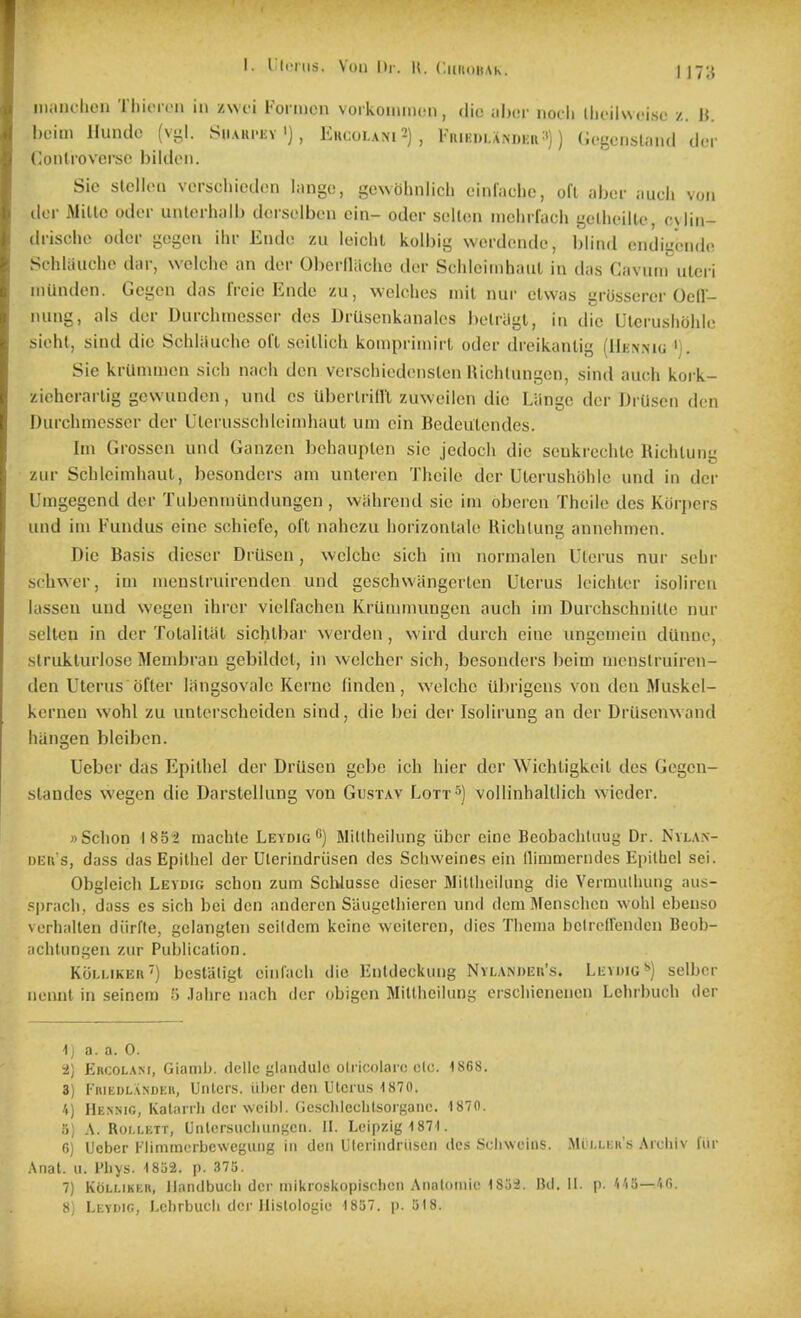 1. ricriis. \(Mi Dr. U. ('.ihiiihak. 1 17;{ miiiichen TliiiMcn in zwei Formcn voikoiimuMi, die aher nocli llioilwcise z. M. hoiiii llundo (vi;I. SiiAKi'Kv') , Ekcolani2), l<iui;i)i.ANDiiii:')) (iogcnsliiiul dcr Conlrovcrso bildoii. Sie stellon vorschicdeii I;ingc, gewobnlich cinlaclic, oil iibor audi von ilcr iMillc odd- unlcrhalb dcisolbcn ein- oder sellen inchifach gellieillc, cylin- (Irischo odor gogcn ihr Endo zu leiclil koll)ig werdcnde, blind endigendo Schliiuclie dar, welclie an dcr Oberlliicho dor wSchloiinhaul in das Cavum uleri iiiiuulcn. Gogcn das IVcio Endo zu, Welches mil nur olwas grossoror OcH- nung, als dor Durchmesscr dos DrUsenkanalcs bolriigl, in die Ulcrusliohle sicht, sind die Schliiuche ofl seillicli kompriniirL oder dreikanlig (Uenmg '). Sie krUmmcn sich nach den verschiedonslen Richlungen, sind auch koi-k- zieherarlig gcwunden, und cs UberlriHl zuwoilen die Liingc dor DrUscn den Durchmesscr dcr Ulerusschloimhaut urn cin Bedeulcndes. Im Grossen und Ganzon bchauplen sic jcdoch die senkrechle Kichluiig zur Schlcimliaut, besonders am unteren Theile der Ulerushohle und in dor Umgegend der Tubenmiindungen , wiihrend sio im oberen Theile des Kor])crs und im Fundus eine schiol'e, oil nahczu horizontalc Richlung annehmen. Die Basis diesor Drilsen, welcho sich im normalen Ulcrus nur sehr schwer, im menslruirendcn und goschwiingcrtcn Ulcrus Icichlor isolircn lasseu und wegen ihror vielfachen Kriimmungcn auch im Durchschnille nur selteu in dcr TolaliUil sichlbar werden, wird durch eine ungemein diimic, struklurlose Membrau gebildcl, in welcher sich, besonders beim menslruiren- dcn Uterus bfler langsovalc Kei'nc linden, welcho iibrigens von don Muskel- kerneu wohl zu unlcrscheiden sind, die bei dcr Isolirung an dor Drilscnwand hangen biciben. Ueber das Epilhel der Driisen gebe ich hier der Wichligkoil des Gcgen- slandcs wegen die Darstellung von Gustav Lott^) voUinhalllich wicder. »Schon I8S2 machte Leydig*) Millheilung iibcr cine Beobachluug Dr. Nixax- DEti s, dass das Epilhel der Ulerindriisen des Schweines ein llirumerndcs Epilhel sei. Obgleich Levdig schon zum ScWusse dieser Millheilung die Vermulluing aus- ppracli, dass cs sich bei den andercn Siiugclhieren und dom Menschen wohl ebenso verhallen diirfte, gclanglen scildem kcine weilcren, dies Thema bclrcEfendcn Beob- achtungen zur Publicalion. KoLi-iKEii') bcstaligt ciiiCach die Enldeckung Nvlandeh's. Leydig**) selbcr nennl in seinem 5 .lahrc nach der obigcn Millheilung erschienenon Lehrbuch dcr 1 j a. a. 0. i) ERCOLA>f, Giamb. dcllc glandule oliicolarc cic. 18G8. 3) FiiiEDLASDER, Unlcps. iibcr deii Utcrus 1870. A) Hennic, Kalmrli dcr Nvcibl. Gcschlcclilsorganc. 1870. )] A. Roi.LETT, Unlcrsucliiingcn. II. Leipzig 1871. 6) Uebcr l'limm(;rbcweguiig in den Ulerindriisen des Scliwcins. Mli.i.kh's Archiv fur .\nat. u. Phys. 1852. p. 375. 7) KoLLiKER, llandbuch dcr mikroskopischcii Analoinie IS.'ii. Bd. 11. p. 'i'ili—'i6.