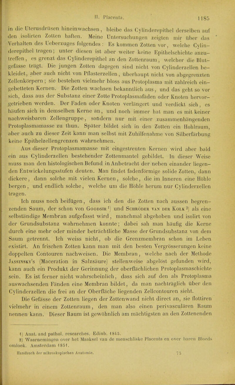 II. PInceiilii. in dio Uterusdi ilsen hineinwachsen, bleibe das C\lindcrepilhcl derselbon auf den isolirlcn Zotlen liaflon. Meinc Unlersucluingen zeigtcn mil- (dier das Verhalten des Ueberzuges folgendes : Es konimcn ZoUen vor, we'lclie Cylin- derepithol Iragen; unler diesen ist aber weiler keine Epithelschichle anzu- irellen, cs grcnzt das Cylindorepithol an den Zoltenraum, vvelcher die Bliil- gefiisse Iriigt. Die jungen Zollcn dagegcn sind niclu von Cylinderzolien be- kleidet, aber audi nichl von PUasterzellcn, Uberliaupl nichl von abgegrcnzlen Zelienkorpern ; sie bestehen vielmehr bloss aus Proloplasma mil zahlreich ein- gebelleten Kernen. Die ZoUen waclison bekannllich aus, und das geht so vor sich, dass aus der Subslanz ciner Zolle IVotopIasmafiiden oder Knolcn hervor- getrieben vverden. Der Faden oder Knolen vcrlangert und verdickl sich, es hiiufen sich in demselben Kerne an, und noch immer hal man es mil keiner nachweisiiaren Zellengruppe, sofidern nur mil einer zusammenhangenden Proloplasmamasse zu Ihun. Spaler biidet sich in den ZoUen ein Hohlraum, aber auch zu dieser Zeit kann man selbst mil Zuhilfenahme von Silberfarbung keine Epilhelzellengrenzen wahrnehmen. Aus dieser Proloplasmamasse mil eingeslreuten Kernen wird aber bald ein aus Cylinderzellen beslehender Zollenmantel gebildel. In dieser Weise muss man den histologischen Befund inAnbetracht der neben einander liegen- den Enlwickelungsslufen deuten. Man findel fadenformige solide Zotlen, dann dickere, dann solche mil vielen Kernen, solche, die im Inneren eine Hohle bergen , und endlich solche, welche um die Hohle herura nur Cylinderzellen Iragen. Ich muss noch beifUgen, dass ich den die Zollen nach aussen begren- zenden Saum, der schon von Goodsir') und Schroder van der Kolk ^) als eine selbslandige Membran aufgefassl wird , raanchmal abgehoben und isolirl von der Grundsubslanz wahrnehmen konnte; dabei sah man haufig die Kerne durch eine mehr oder minder belrachlliche Masse der Grundsubslanz von dem Saum gelrennt. Ich weiss nichl, ob die Grenzmembran schon im Leben exislirl. An frischcn Zollen kann man mil den besten Vergrosserungen keine doppellen Conlouren nachweisen. Die Membran, welche nach der Melhode Jassinsky's (Maceralion in Salzsaure) slellenweise abgelosl gefunden wird, kann auch ein Produkt der Gerinnung der oberflachlichen Proloplasmaschichle sein. Es isl ferner nichl wahrscheinlich, dass sich auf den ais Proloplasma auswachsenden Fanden eine Membran biidet, da man nachlraglich Uber de)i Cylinderzellen die frei an der Oberfliiche liegenden Zellconlouren sieht. Die Gefiisse der Zollen liegen der Zotlenwand nichl direct an, sie flolliren vielmehr in einem Zoltenraum, den man also cinen perivascularen Uaum nennen kann. Dieser Raum ist gewohnlich am miichligsten an den Zoltenenden ■I) Anat. and pathol. rcsearclies. Etlinb. 18'i5. 2) Waarncmingcn over lict Maaksel van clc nienscliliske Placenta en over linicn Bloods ornlook. Amsterdam 1851. Ilandbnch dor mikroskopischen Anatomie. 75