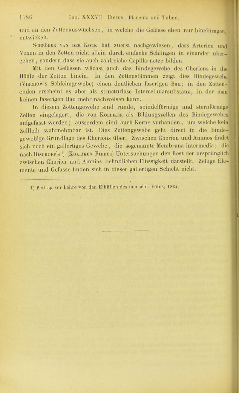 und an den ZollcnauswUchsen, in wclclie die Goftlsse eln-n nur hineinragen, enlwickelt. Sc.iinbDKK VAN DER KoLK hat zuerst nachgcwiesen, dass Arterien unr] Venen in den ZoUen niclU allein durch einfache Schlingen in einander Uliet- gehen, sondern dass sie auch zaliireiche Capiilarnelze bilden. Mil den Gefassen wachst aucli das Bindegewebe des Chorions in di(; Ubhle der ZoUen hinein. In den ZoUenstammen zeigl dies Bindegeweln (ViRciiow's Schleimgiewebe) einen deullichen faserigen Bau; in den ZoIIcmi- cndeu erscbeinl es aber ais slrucluriose Intercellularsubslanz, in der man keinen faserigen Bau mehr nachweisen kann. In diesem ZoUengewebe sind runde, spindelfbrmige und slernfdrmi:^. Zellen eingelagerl, die von Kolliker als Bildungszellen des Bindegeweiji s aufgefasst werden; ausserdem sind auch Kerne vorhanden , um welche kein Zellleib vvahrnehmbar ist. Dies ZoUengewebe gebl direct in die bindi gewebige Grundlage des Chorions Uber. Zvvischen Chorion und Amnios find( l sich noch ein gallertiges Gewebe, die sogenannte Membrana intermedia ; die nach Biscuoff's') (Kou.iker-Bidder) Untersuchungen den Rest der ursprunglifli zwischen Chorion und Amnios befindlichen Fliissigkeil darstellt. Zellige Ele- mente und Gefasse finden sich in dieser gallerligen Schicht nichl.