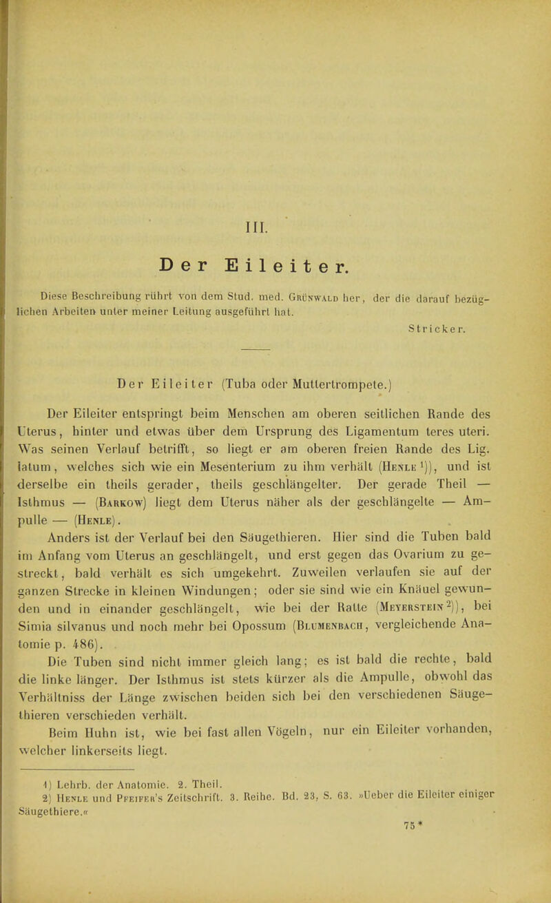 Der Eileiter. Diese Beschreibung ruhrt von dem Stud, med. Grunwald her, der die darauf bezug- lichen Arbeiten unler meiner Leitung ausgeftihrt liat. Strieker. Der Eileiter (Tuba oder MuUertrompete.) Der Eileiter entspringt beim Menschen am oberen seitlichen Rande des Uterus, hinter und elwas iiber dem Ursprung des Ligamentum teres uteri. Was seinen Verlauf belrifft, so liegt er am oberen freien Rande des Lig. latum, welches sich wie ein Mesenterium zu ihm verhiilt (HenleI)), und ist derseibe ein theils gerader, theils geschlangelter. Der gerade Theil — Isthmus — (Harrow) liegt dem Uterus naher als der geschlangelte — Am- pulle — (Henle) . Anders ist der Verlauf bei den Saugethieren. Ilier sind die Tuben bald im Anfang vom Uterus an geschlangelt, und erst gegen das Ovarium zu ge- streckt, bald verhalt es sich umgekehrt. Zuweilen verlaufen sie auf der ganzen Slrecke in kleinen Windungen; oder sie sind wie ein Kniiuel gewun- den und in einander geschlangelt, wie bei der Ralte (Meyerstein2)), bei Simia silvanus und noch mehr bei Opossum (Blumenbach , vergleichende Ana- lomie p. 486). Die Tuben sind nicht immer gleich lang; es ist bald die rechte, bald die linke langer. Der Isthmus isl stets kUrzer als die Ampulle, obwohl das Verhaltniss der Lange zwischen beiden sich bei den verschiedenen Sauge- thieren verschieden verhiilt. Beim Iluhn ist, wie bei fast alien Vogeln, nur ein Eileiter vorhanden, welcher linkerseils liegt. ^] Lehrb. der Anatomie. 2. Theil. 2) Henle und Pfeifeh'.s Zeitschrifl. 3. Reihc. Bd. 23, S. 63. ..Ueber die Eileiter einigor Saugethiere. 75*