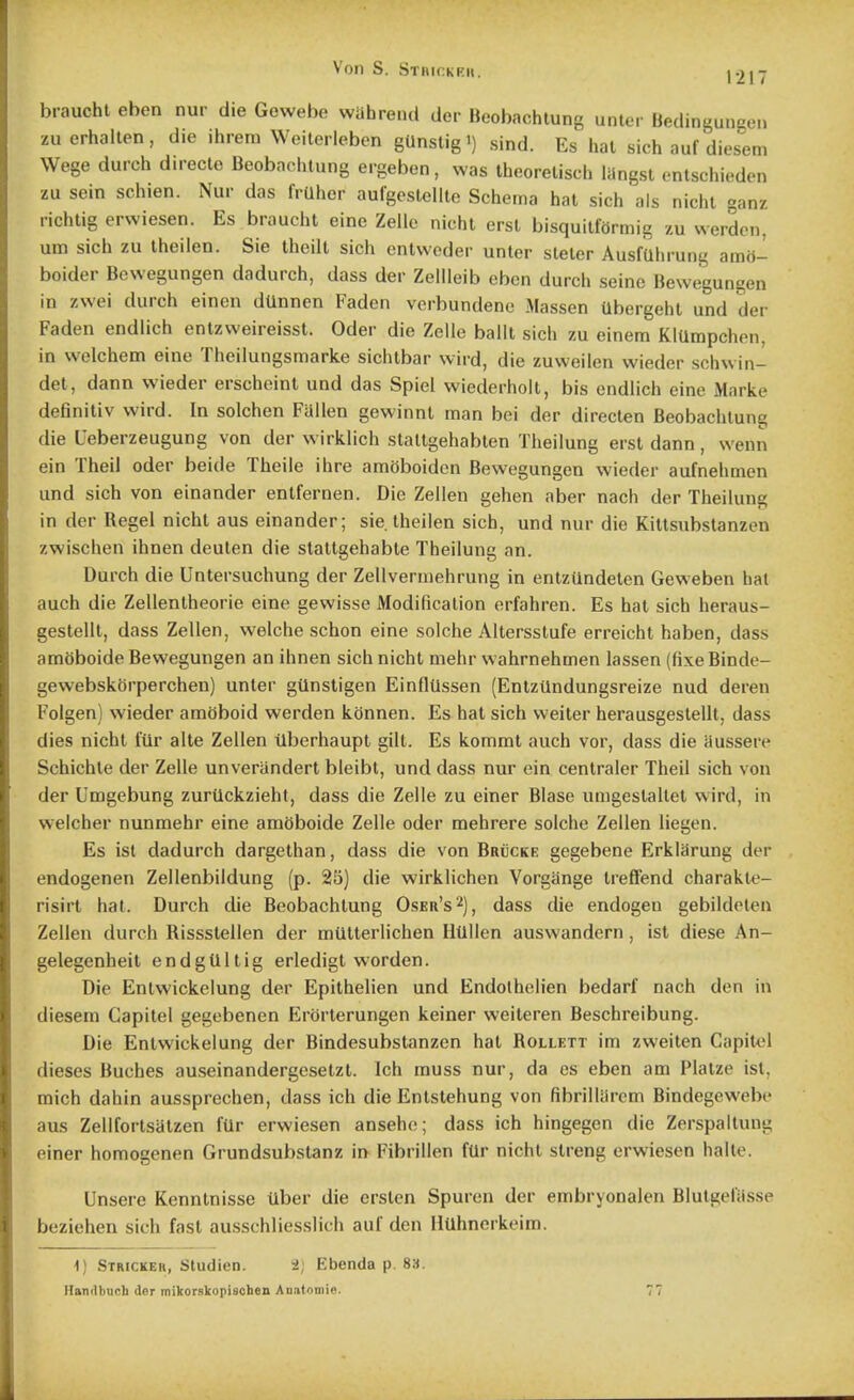 Von S. Stivickku. |.)]-r brauchl eben nur die Gewebe wahre.ul der Beobachtung unter Bedingungen zu erhalten, die ihrem Weilerleben gUnstigi) sind. Es hal sich auf diesem Wege durch direcle Beobachtung ergeben, was iheorelisch liingsl cntsehioden zu sein schien. Nur das fruher aufgeslellle Schema hal sich als nichl ganz richtig erwiesen. Es brauchl eine Zelle nichl ersl bisquilfOrmig zu werden, am sich zu theilen. Sie Ihoilt sich enlvveder unter staler AusfUhrung amo- boider Bewegungen dadurch, dass der Zellleib eben durch seine Bewegungen in zwei durch einen dUnnen Faden verbundene Massen Ubergehl und der Faden endlich enlzweireissl. Oder die Zelle balll sich zu einem KlUmpchen, in welchem eine Theilungsmarke sichlbar wiid, die zuweilen wieder schwin- det, dann wieder erschoint und das Spiel wiederholl, bis endlich eine Marke definitiv wird. In solchen Fallen gewinnl man bei der direclen Beobachtung die Ueberzeugung von der wirklich slallgehablen Theilung ersl dann, wenn ein Theil oder beide Theile ihre amoboiden Bewegungen wieder aufnehmen und sich von einander enlfernen. Die Zellen gehen aber nach der Theilung in der Rcgel nichl aus einander; sie Iheilen sich, und nur die Killsubslanzen zwischen ihnen deuten die staltgehable Theilung an. Durch die Untersuchung der Zellvermehrung in entzUndelen Geweben hat auch die Zellenlheorie eine gewisse Modificalion erfahren. Es hal sich heraus- gestelll, dass Zellen, welche schon eine solche Allersslufe erreicht haben, dass amoboide Bewegungen an ihnen sich nichl mehr wahrnehmen lassen (fixeBindc- gewebskorperchen) unler gUnsligen EinflUssen (Entziindungsreize nud deren Folgen) wieder amoboid werden konnen. Es hal sich weiler herausgestelll, dass dies nichl fur alle Zellen tlberhaupt gill. Es komml auch vor, dass die Hussere Schichle der Zelle unveriinderl bleibt, und dass nur ein centraler Theil sich von der Umgebung zuriickzieht, dass die Zelle zu einer Blase umgeslailel wird, in welcher nunmehr eine amOboide Zelle oder mehrere solche Zellen liegen. Es ist dadurch dargelhan, dass die von Brucke gegebene Erklarung der endogenen Zellenbildung (p. 25) die wirklichen Vorgange Ireffend charakte- risirt hat. Durch die Beobachtung Oseu's^), dass die endogen gebildeten Zellen durch Rissslellen der mullerlichen HUllcn auswandern, ist diese An- gelegenheil endgUllig erledigt worden. Die Enlwickelung der Epilhelien und Endothclien bedarf nach den in diesem Capilel gegebenen Erorlerungen keiner weileren Beschreibung. Die Enlwickelung der Bindesubstanzen hal Rollett im zweiten Capitel dieses Buches auseinandergeselzl. Ich muss nur, da es eben am Plalze ist, mich dahin aussprechen, dass ich die Enlslehung von fibrilUircm Bindegewebe aus Zellforlsalzen fUr erwiesen anseho; dass ich hingegen die Zerspallung einer homogenen Grundsubslanz in Fibrillen fUr nichl slreng erwiesen halte. Unsere Kennlnisse tlber die ersten Spuren der embryonalen Blutgeliisse beziehen sich fast ausschliesslich auf den HUhnorkeim. 1) Strickeh, Studien. 2; Ebenda p. 83. Hanilbucb dor mikorskopischeu Anatoniie.