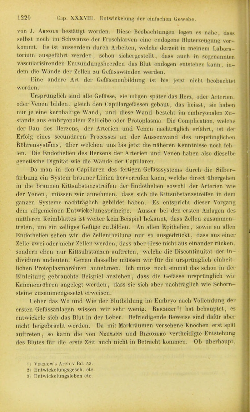 von J. Arnold besUJtigl worden. Diesc Bfiobachlunj^eii Icgen es niihe, dass selbst noch im Schwanzc der Froschlarvon eino endogone BluUiizeugung vor- kommt. Es isl ausserdem durch Arbeilen, vvelcho derzeit in mcinem F.abora- toriuin ausgefUhrl werden, schon sichergeslelll, dass auch in sogtinannlen vascularisirenden EnUUndungshcorden das Blul cndogen entslehen kann, iii- dem die Wiinde der Zelleu zu Gefasswanden werden. Eine andero Art der GefHssneubildun^ ist bis jetzl nichl beobachtet worden. Ursprlingiicii sind alle Gefasse, sie mOgen spHler das Herz, oder Arlerien, Oder Venen bilden, gleich den Capillargeftissen gebaut, das heisst, sie haben nur je einp kernhaUige Wand, und diese Wand bestehl im embryonaien Zu- stande aus onibryonalem Zellleibe oder Protoplasma. Die Complication, weicin- der Bau des Herzens, der Arlerien und Venen nachlragiich erfaiirl , ist der Erfolg eines secundSren Processes an der Aussenwand des ursprtinglichcMi Rehrensysteins, Uber welchen uns bis jetzt die naheren Kennlnisse noch feii- len. Die Endothelien des Herzens der Arlerien und Venen haben also diesellM' genelische DignitSt wie die Wande der Capillaren. Da man in den Capillaren des fertigen Gefasssystems durch die Silber- farbung ein System brauner Linien hervorrnfen kann, weiche direct tlbergehen in die braunen Kittsubstanzstreifen der Endothelien sowohl der Arlerien wie der Venen, milssen wir annehmen, dass sich die Kittsubstanzstreifen in dem ganzen Systems nachlragiich gebildet haben. Es enlspricht dieser Vorgang dem allgemeinen Entwickelungsprincipe. Ausser bei den ersten Anlagen des miltleren Keimblattes ist weiter kein Beispiel bekannt, dass Zellen zusammen- treten, um ein zelliges GefUge zu.bilden. An alien Epilhelien, sowie an alien Endothelien sehen wir die Zellentheilung nur so ausgedrUckt, dass aus einer Zelle zwei oder mehr Zellen werden, dass aber diese nichl aus einander rtlcken, sondern eben nur Kittsubstanzen auflreten, weiche die Discontinuitat der In- dividuen andeuten. Genau dasselbe mtissen wir fUr die urspiilnglich einheit- lichen ProtoplasmarOhren annehmen. Ich muss noch einmal das schon in der Einleitung gebrauchte Beispiel anziehen, dass die Gefasse ursprtinglich wie KanonenrShren angelegt werden, dass sie sich aber nachlragiich wie Schorn- steine zusammengeselzl erweisen. Ueber das Wo und Wie der Blulbildung im Embryo nach Vollendung der ersten Gefdssanlagen wissen wir sehr wenig. Reichkrt^^ hat behauptet, es entwickcle sich das Blul in der Leber. Befriedigende Beweise sind dafOr aber nichl beigebraehl worden. Da mil Markraumen versehene Knochen erst spat auflreten, so kann die von Nkwmann und Bizzozero vertheidigle Entslehung des Blutes fUr die erste Zeit auch nichl in Betrachl kommen. Ob ilberhaupi, ■I) ViRCiiow's .\i'cliiv nd. 53. i) Entwickelungsgesch. etc. 3) Entwickelungsleben etc.