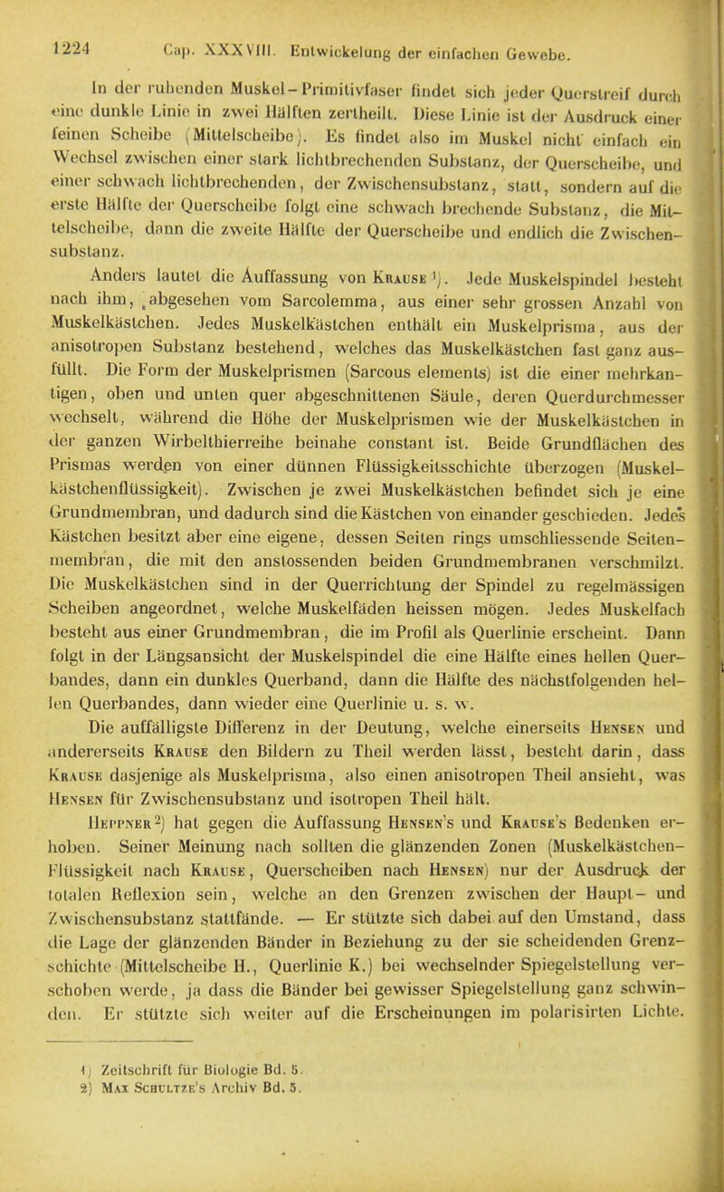 In dcr ruhcnden Muskel-Frimitivfaser fiiidel sich jeder Qucrslreif duich «int' dunkle Linio in zwei Halflen zerlheill. Diese I.inie isl dei- Ausdruck einei leincn Scheibe (Mitlelscheibe;. Es findet also im Muskel nicht einfach eiu Wechsel zwisclien einer stark lichlbrechendcn Subslanz, dcr Querscheibe, und einor schwach lichlbrcchendon, der Zwischensubslanz, stall, sondern auf die erste Hillftc der Querscheibe lolgl eine schwach brechcnde Substaiiz, die Mil- telscbeilie, dann die zweile Halfle der Querscheibe und endlich die Zwischen- subslanz. Anders laulel die Auffassung von Kuause . Jede Muskelspindel i»esleht nach ihm, ^abgesehen vom Sarcolemma, aus einer sehr grossen Anzahl von Muskelkaslchen. Jedes Muskelkiistchen enlhalt ein Muskelprisraa, aus der anisolropen Substanz beslehend, welches das Muskelkaslchen fast ganz aus- fUlil. Die Form der Muskelprismen (Sarcous elements) isl die einer uiclirkan- tigen, oben und unlen quer abgeschnittenen Sauie, deren Querdurchmessei Nvechselt, wahrend die Hohe der Muskelprismen wie der Muskelkaslchen in del' ganzen Wirbellhierreihe beinahe constant isl. Beide Grundflachen des Prismas werden von einer dUnnen FlUssigkeitsschichle Uberzogen (Muskel- kiistchenfltissigkeit). Zwischen je zwei Muskelkaslchen befindet sich je eine Grundmerabran, und dadurch sind die Kastchen von einander geschieden. Jedc's Kaslchen besitzt aber eine eigene, dessen Seilen rings umschliessende Seiten- tnembrau, die mit den anstossenden beiden Grundniembrauen verschmilzt, Die Muskelkaslchen sind in der Querrichlung der Spindel zu regelmassigen Scheiben angeordnet, welche Muskelfaden heissen mijgen. Jedes Muskelfacli besteht aus einer Grundmembran, die im Profil als Querlinie erscheint. Dann folgl in der Langsansicht der Muskelspindel die eine Halfle eines hellen Quer- bandes, dann ein dunkles Querband, dann die Halfte des nachslfolgenden hel- len Querbandes, dann wieder eine Querlinie u. s. w. Die auffalligste Difl'erenz in der Deutung, welche einerseils Hknsen und iindererseits Krause den Bildern zu Theil werden lassl, besteht darin , dass Krause dasjenige als Muskelprisma, also einen anisolropen Theil ansiehl, was Hensen filr Zwischensubslanz und isolropen Theil halt. 11eppner2) hat gegen die Auffassung Hensen's und Krause s Bedenken er- hobcu. Seiner Meinung nacli sollten die glanzenden Zonen (Muskelkastchen- FlUssigkcil nach Krause , Querscheiben nach Hensen) nur der Ausdruqk der tolalen Reflexion sein, welche an den Grenzen zwischen der Haupt- und Zwischensubslanz stallfande. — Er sliltzle sich dabei auf den Umstand, dass ilie Lagc der glanzenden Bander in Beziehung zu der sie scheidenden Grenz- .schichte (Mitlelscheibe H., Querlinie K.) bei wechselnder Spiegelslellung ver- schoben werde, ja dass die Bander bei gevvisser Spiegelslellung ganz schwin- den. Er stUtzte sich weiter auf die Erscheinungen im polarisirlen Lichle. 1J Zcitschrift fur Biologic Bd. S. 2) Max Scbclt/e's Archiv Bd. 5.