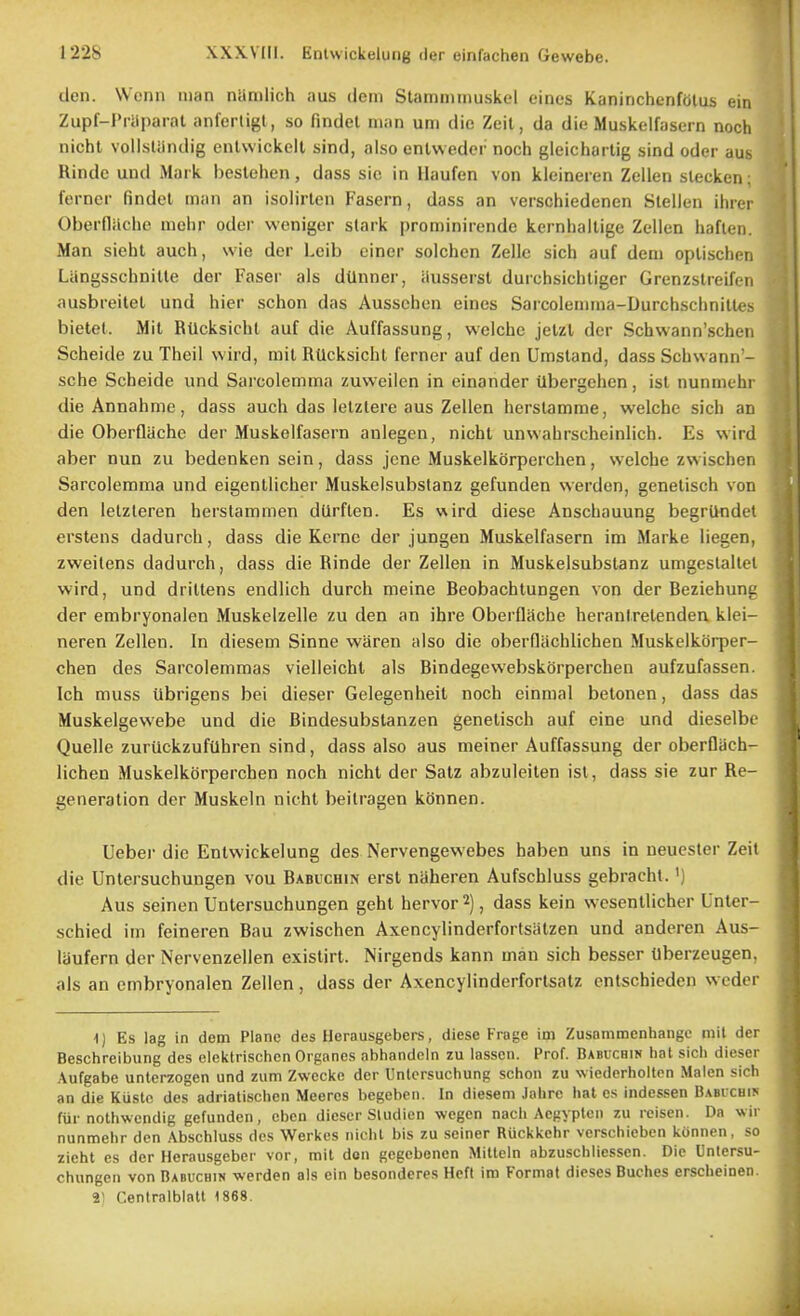 den. Wcnn man nlimlich aus dem Stamminuskel eines KaninchenfOlus ein Zupf-I'iiiparal anfertigl , so findet man um die Zeil, da die Muskelfasern nocli nicht voilsliindig enlwickeit sind, also enUvedcr noch gleicharlig sind oder aus Rinde unci Mark bestehen, dass sic in Ilaufen von klcineren Zellen sleeken ferncr findet man an isolirlen Fasern, dass an verschiedenen Slellen ihrei Oberflilche uiehr oder weniger slark prominirende kernballige Zellen haften. Man siehl auch, wie dor Leib einer solchen Zellc sich auf deni oplischen Langsschnitle der Faser als dUnner, iiussersl durchsichliger Grenzslreifen ausbreilet und hier schon das Aussehen eines Sarcolemma-DurchschnilU'!- bietel. Mil RUcksichl auf die Auffassung, wclche jelzl der Schwann'schen Scheide zu Theil wird, mil RUcksichl ferner auf den Umstand, dass Schwann - sche Scheide und Sarcolemma zuweilcn in einander Ubergeiien, isl nunmehi die Annahme, dass auch das lelzlere aus Zellen herslamme, welchc sich an die OberQache der Muskelfasern aulegen, nicht unwahrscheinlich. Es wird aber nun zu bedenken sein, dass jcne Muskelkorperchen, welche zwischen Sarcolemma und eigenllicher Muskelsubstanz gefunden warden, genelisch von den lelzleren herstammen dUrflen. Es v\ird diese Anscbauung begrUndet erstens dadurch, dass die Kerne der jungen Muskelfasern im Marke liegen, zweilens dadurch, dass die Rinde der Zellen in Muskelsubstanz umgeslaltci wird, und drillens endlich durch meine Beobachlungen von der Beziehunu der embryonalen Muskelzelle zu den an ihre Oberfliiche heranlretenden klei- neren Zellen. In diesem Sinne waren also die oberfliichlichen Muskelkorper- chen des Sarcolemmas vielleicht als Bindegewebskorperchen aufzufassen. Ich muss ilbrigens bei dieser Gelegenheit noch einmal betonen, dass das Muskelgevvebe und die Bindesubstanzen genelisch auf cine und dieselbe Quelle zuriickzuftlhren sind, dass also aus meiner Auffassung der oberQach- lichen Muskelkorperchen noch nicht der Satz abzuleilen isl, dass sie zur Re- generation der Muskeln nicht beitragen konnen. Uebei die Entwickelung des Nervengewebes haben uns in neucster Zeit die Untersuchungen vou Babuchin erst naheren Aufschluss gebrachl. ') Aus seinen Untersuchungen gehl hervor 2), dass kein wcsenllicher Unter- schied im feineren Bau zwischen Axencylinderfortsiitzen und anderen Aus- laufern der Nervenzellen existirt. Nirgends kann man sich besser tlberzeugen, als an embryonalen Zellen, dass der Axencylinderforlsatz enlschieden wcder lj Es lag in dem Plane des Herausgebers, diese Frage im Zusnmmenhangc mil der Beschreibung des elektrischcn Organes abhandeln zu lasscn. Prof. Babuchin hat sich dieser .\ufgabe unterzogen und zum Zwccke der Untcrsuchung schon zu wicderholten Malen sich an die Kustc des adriatischen Meeres begeben. In diesem .lahre hat es indessen Babichin fiir nothwendig gefunden, cbeu dieser Sludien wegen nach Acgyplcn zu reisen. Da wir nunmehr den Abschluss des Werkcs nichl bis zu seiner Ruckkehr verschieben konnen, so zieht es der Herausgeber vor, mit den gegcbenen Mitteln abzuschliesscn. Die Untersu- chungen von Babuchin werden als ein besondcres Heft im Format dieses Buches erscheinen. 2) Centralblalt t868.